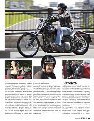 Что я знаю о чопперах? Да не очень много. На-
бор набивших оскомину обязательных штампов.
Терминатор Арни и его «…мне нужна твоя одежда
и мотоцикл…», обаятельный подонок в исполне-
нии Микки Рурка на Harley. Пожалуй, все.
Harley-Davidson семейства Softail выпускает-
ся с 1997 года и, скорей всего, является самым
классическим в  производственной гамме ле-
гендарной американской марки из  Милуоки.
Его подвеска стилизована под  жесткую раму
"hardtail" 30–40-х годов, а  амортизаторы спря-
таны под коробкой передач, что придает обли-
ку аппарата чистые классические очертания
и освобождает заднюю часть мотоцикла от «из-
лишних деталей». Модификация FXSTBI Night
Train отличается рулем «дрегстерного» типа,
зауженным сиденьем и  дисковым задним тор-
мозом. Двухцилиндровый V-образный двигатель
Twin Cam 96В закреплен в  раме жестко—ни-
каких «лишних» резинок. После небольшого
теоретического экскурса мне на  секунду пока-
залось, что  к  встрече с  тестовым экземпляром
я готов. Как же я ошибался…
Этот мотоцикл я услышал задолго до того, как он
появился на горизонте. Вот это звук! Оглушитель-
ная перебранка выхлопных труб и свист огром-
ных поршней в бидонообразных цилиндрах соз-
дают неповторимую и оглушительную какофонию.
Пожалуй, возможная ненависть соседей по райо-
ну к владельцу этого монстра вполне обоснована.
Когда же сверкавшее «нечто» неспешно подка-
тило к  стоянке, я  на  секунду остолбенел. В  на-
ше время нанотехнологий мотоцикл выглядит,
да  простят меня поклонники стиля, как  релик-
товое ископаемое. Он из тех времен, когда пер-
вые Ангелы Ада были безусыми юнцами, бензин
в США стоил дешевле колы, а розовый «Эльдо-
радо» Элвиса считался венцом автомобильной
инженерной мысли. Из эпохи, сделавшей из это-
го технически заурядного мотоцикла объект по-
клонения и культа для сотен тысяч мотоциклистов
по всему миру.
ПАРАДОКС
Посудите сами, если начистоту, то  «начинка»
не выдерживает никакой критики. Двигатель ар-
хаичной конструкции с воздушным охлаждением,
несмотря на  то, что  оборудован балансирными
валами, довольно сильно вибрирует. Смонтиро-
ванный комплект понижения подвески (low kit)
оставляет абсолютно абсурдные в  городе 80мм
дорожного просвета. Гинекологические выносы
передних подножек не дают ногам принять их ес-
тественное классическое положение, а руль типа
«дрэгбар» заставляет спину старчески изгибать-
ся. Ну и для полного счастья в зеркала Arlen Ness
не видно ничего, кроме ваших рук. Безобразие,
а не мотоцикл.
Но, странное дело, что-то  неуловимо меняется
после того, как  сам, своей рукой, нажимаешь
кнопку стартера. Когда от движения твоего паль-
ца оживает огромный черный матовый V-Twin
с  цилиндрами Screaming Eagle от  CVO, прихо-
моторевю 10/98 2010 49
тест
 