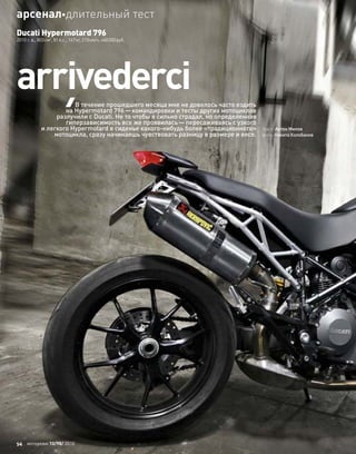 Ducati Hypermotard 796
2010 г. в., 803см3
, 81л.с., 167кг, 210км/ч, 460000руб.
аrrivederci
текст: Антон Милов
фото: Никита Колобанов
В течение прошедшего месяца мне не довелось часто ездить
на Hypermotard 796—командировки и тесты других мотоциклов
разлучили с Ducati. Не то чтобы я сильно страдал, но определенная
гиперзависимость все же проявилась—пересаживаясь с узкого
и легкого Hypermotard в сиденье какого-нибудь более «традиционного»
мотоцикла, сразу начинаешь чувствовать разницу в размере и весе.
54 моторевю 10/98/ 2010
арсеналдлительный тест
 