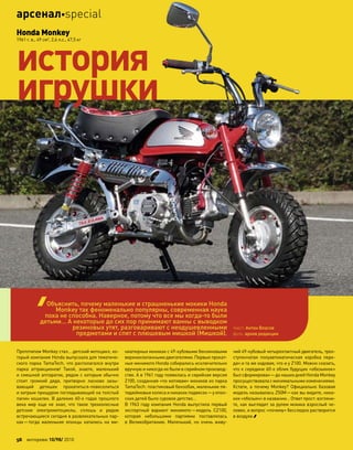 Прототипом Monkey стал… детский мотоцикл, ко-
торый компания Honda выпускала для тематиче-
ского парка TamaTech, что располагался внутри
парка аттракционов! Такой, знаете, маленький
и смешной аппаратик, рядом с которым обычно
стоит громкий дядя, притворно ласково зазы-
вающий детишек прокатиться-повеселиться
и хитрым прищуром поглядывающий на толстый
папин кошелек. В далеких 60-х годах прошлого
века мир еще  не  знал, что  такое трехколесные
детские электромотоциклы, сплошь и  рядом
встречающиеся сегодня в развлекательных пар-
ках—тогда маленькие японцы катались на  ми-
ниатюрных мокиках с 49-кубовыми бензиновыми
верхнеклапанными двигателями. Первые прокат-
ные минимото Honda собирались исключительно
вручную и никогда не были в серийном производ-
стве. А в 1961 году появилась и серийная версия
Z100, созданная «по мотивам» мокиков из парка
TamaTech: пластиковый бензобак, маленькие пя-
тидюймовые колеса и никаких подвесок—у япон-
ских детей было суровое детство…
В 1963 году компания Honda выпустила первый
экспортный вариант минимото—модель CZ100,
которая небольшими партиями поставлялась
в  Великобританию. Маленький, но  очень живу-
чий 49-кубовый четырехтактный двигатель, трех-
ступенчатая полуавтоматическая коробка пере-
дач и та же ходовая, что и у Z100. Можно сказать,
что к середине 60-х облик будущих «обезьянок»
был сформирован—до наших дней Honda Monkey
просуществовалас минимальнымиизменениями.
Кстати, а  почему Monkey? Официально базовая
модель называлась Z50M—как вы видите, ника-
ких «обезьян» в названии… Ответ прост: взгляни-
те, как выглядит за рулем мокика взрослый че-
ловек, и вопрос «почему» бесследно растворится
в воздухе.
Honda Monkey
1961 г. в., 49 см3
, 2,6 л.с., 47,5 кг
история
игрушки
Объяснить, почему маленькие и страшненькие мокики Honda
Monkey так феноменально популярны, современная наука
пока не способна. Наверное, потому что все мы когда-то были
детьми… А некоторые до сих пор принимают ванны с выводком
резиновых утят, разговаривают с неодушевленными
предметами и спят с плюшевым мишкой (Мишкой).
текст: Антон Власов
фото: архив редакции
56 моторевю 10/98/ 2010
арсеналspecial
 