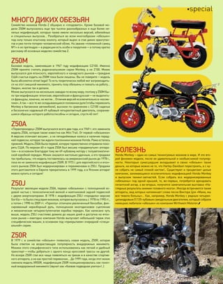 МНОГОДИКИХОБЕЗЬЯН
Семейство мокиков Honda Z обширно и «плодовито». Кроме базовой мо-
дели Z50M выпускалось еще три тысячи разнообразных и еще более не-
лепых модификаций, которые также имели несколько версий, юбилейных
и специальных выпусков… Разобраться во всем многообразии «обезьян»
под силу только опытному зоологу, который вырос в стае диких орангутан-
гов и уже почти потерял человеческий облик. На звание «племенной самец
№1» я не претендую—в редакции есть особи и покрупнее—а потому кратко
расскажу об основных моделях семейства Z.
Z50M
Базовая модель, заменившая в  1967  году модификацию CZ100. Именно
Z50M принято считать родоначальником серии Monkey, а не Z100. Мокик
выпускался для японского, европейского и канадского рынков—граждане
США счастья ездить на Z50M пока были лишены. Вы не поверите—модель
была абсолютно street legal! То есть теоретически любой мог взгромоздить-
ся на этот смешной минимото, принять позу обезьяны и поехать на работу…
Уверен, многие так и делали.
Мокик выпускался на нескольких заводах по всему миру, поэтому у Z50M бы-
ло три модификации: японская, европейская и французская—не выделить-
ся французы, конечно, не могли… Отличия версий исключительно в «косме-
тике». А так—все те же складывающиеся половинки руля (чтобы перевозить
Monkey в багажнике автомобиля), высокое по сравнению с CZ100 сиденье
и бесконечно надежный 49-кубовый четырехтактный двигатель, сохранив-
шиеся образцы которого работоспособны и сегодня, спустя 40 лет!
Z50A
«Первопроходец» Z50M выпускался всего два года, и в 1969 г. его заменила
модель Z50A, которая также известна как Mini Trail. От первой «обезьянки»
А-версию отличают восьми-, а не пятидюймовые колеса и наличие перед-
ней подвески, которую так ждали поклонники мокиков Honda. Рама осталась
прежней. Модель Z50A была первой, которую торжественно отправили поко-
рять США. По меркам 60-х годов Z50A был весьма «продвинутым» аппара-
том—в основном благодаря тому же 49-кубовому мотору с полуавтоматиче-
ской коробкой передач. Мокик оказался настолько удачным, а его продажи
так прибыльны, что модель поставлялась на американский рынок до 1978 г.,
пока ее не заменила модификация Z50R. В 1973 г. для европейского и япон-
ского рынков Z50A был модернизирован и переименован в Z50J. Продажи
этого долгожителя в Европе прекратились в 1999 году, а в Японии аппарат
можно купить и сегодня!
Z50J
Результат эволюции модели Z50A, первая «обезьянка» с полноценной хо-
довой частью с телескопической вилкой и маятниковой задней подвеской
с двумя амортизаторами. В 1978 г. модификация Z50J «породила» версию
Gorilla—то была спецсерия мокиков, которая выпускалась с 1978 по 1990 гг.,
а потом с 1998 по 2009 гг. «Гориллу» отличали увеличенный бензобак, фик-
сированный неразборный руль, полноценное многодисковое сцепление
и механическая четырехступенчатая коробка передач. Как написано чуть
выше, модель Z50J счастливо дожила до наших дней и доступна на япон-
ском рынке—ежегодно компания Honda выпускает небольшой тираж этих
специфических машин, в основном под «прикрытием» очередной «специ-
альной» серии.
Z50R
В 1979 г. в семействе «обезьян» появилась новая модель, Z50R, которая
была ответом на  возрастающую популярность внедорожных минимото.
Мокики этого специфического типа использовались как легкий и удобный
транспорт—чтобы добраться с одного конца кроссовой трассы на другой.
Но вскоре Z50R стал все чаще появляться на треках и в качестве спортив-
ного аппарата, а не как простой перевозчик… До 1999 года, когда этот мокик
сменила модель XR50R, модификация Z50R позиционировалась как гоноч-
ный внедорожный минимото (звучит как «боевая подводная улитка»!..)
БОЛЕЗНЬ
Honda Monkey—один из самых тюнингуемых мокиков в мире. И это вто-
рой феномен модели, после ее удивительной и необъяснимой популяр-
ности. Некоторые сумасшедшие вкладывают в  своих «обезьян» такие
деньги, на которые можно не то, что Harley-Davidson перестроить, а с ну-
ля собрать не самый плохой кастом!.. Существуют и процветают целые
компании, занимающиеся исключительно модификацией Honda Monkey
и  выпуском тюнинг-запчастей. Если собрать все модернизированные
«обезьяны» под одной крышей, то, во-первых, потребуется арендовать
гигантский ангар, а во-вторых, получится замечательная выставка «На-
глядные результаты анемии головного мозга». Иногда встречаются такие
аппараты, вид которых напоминает слова песни Виктора Цоя «Мама, мы
все тяжело больны»… Как, например, Honda Monkey с рядным четырех-
цилиндровым (!) 125-кубовым самодельным двигателем, который собрали
немецкие любители «обезьян» из компании Wirthwein Motoren.
моторевю 10/98 2010 57
special
 