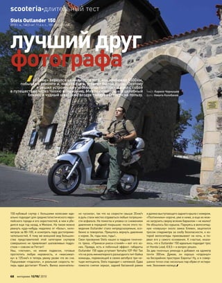 150-кубовый скутер с  большими колесами иде-
ально подходит для среднестатистического евро-
пейского города и его окрестностей, в чем я убе-
дился еще год назад, в Милане. На таком можно
рвануть куда-нибудь недалеко от «базы», кило-
метров за 80–100, и осмотреть пару достоприме-
чательностей. К тому же внешний вид большин-
ства представителей этой категории скутеров
совершенно не привлекает шаловливых подро-
стков—совсем не Ferrari!
Увы, «легкие», но  емкие подвески, готовые
проглотить любую неровность, и  «максимал-
ку» в 125км/ч я теперь увижу разве что во сне.
Поршневая «подсела», и реальная скорость те-
перь едва достигает 95км/ч. Вилка окончатель-
но «усохла», так что на скорости свыше 20км/ч
в руль стали жестко отдаваться любые погрешно-
сти асфальта. Не помогла и уловка со снижением
давления в передней покрышке: после этого по-
ведение Outlander стало непредсказуемым, осо-
бенно в поворотах. Пришлось вернуть давление
к норме. Эх, годы мои, годы!..
Свое призвание Stels нашел в паддоке гоночно-
го трека. «Принеси-унеси-сгоняй»—вот его ко-
нек. Правда, есть и побочный эффект: габариты
Outlander 150 едва уступают Yamaha YZF-R6! Так
что на роль миниатюрного разъездного пит-байка
команды, перевозящей в своем автобусе три-че-
тыре мотоцикла, Stels подходит с натяжкой. Едва
помогло снятие зеркал, задней багажной рамки
и далековыступающегозаднегокрылас номером.
«Полтинники» короче, уже и ниже, а еще их мож-
но загрузить сверху всяким барахлом—не жалко!
Не обошлось без курьеза. Паркуясь в велосипед-
ную «ловушку» около замка Хлевин, зацепился
тросом спидометра за скобу безопасности, к ко-
торой велосипеды приковывают на  ночь, и  по-
рвал его у самого основания. К счастью, оказа-
лось, что к Outlander 150 идеально подходит трос
от Honda Lead, €8,5—и вопрос решен.
За два гоночных уикенда я добавил на одометр
почти 300км. Думаю, он хорошо «отдохнул»
на бескрайних просторах Европы! Ну, а я совер-
шенно точно спас несколько пар обуви от истира-
ния. Экономия налицо.
лучший друг
фотографа
текст: Кирилл Чернышев
фото: Никита Колобанов
«Ослик» вернулся ко мне после того, как пробежал 5500км,
побывал в ремонте и, надо сказать, утратил былой задор. Поэтому
я решил устроить ему небольшой «отпуск» и взял с собой
в путешествие через Чехию в Германию. Мне показалось, что целебный
бензин и чудный швабский воздух пойдут «Стелсу» на пользу.
Stels Outlander 150
2010 г. в., 148,5 см3
, 11,4 л. с., 105 кг, 65000 руб.
68 моторевю 10/98/ 2010
scooteriaдлительный тест
 