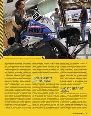 со специальным программным обеспечением.
Любая современная машина имеет сервисный
порт для подключения к  системе управления
двигателем—ECU—с целью снятия или обнов-
ления прошивки, быстрого изменения настроек
и так далее. Через него «мозги» подключают-
ся к  компьютеру, а  программа получает пря-
мой доступ к информации о работе двигателя
и  электроники. Компьютер стенда собирает
многочисленные данные, которые требуются
для постройки графиков мощности и крутящего
момента, снятых с заднего колеса—самых бес-
пристрастных свидетелей качества проведен-
ной над мотоциклом работы.
Купить и  установить DYNO—задача несложная,
хоть и весьма дорогая. А вот знать, как им поль-
зоваться, анализировать снятые данные и делать
верные выводы—это работа настоящих профес-
сионалов, которых во всем мире по пальцам пере-
считать. На счастье, в Москве есть компания, где
работает такой специалист. Вы уже с ним давно
заочно знакомы, так как все наши динамометри-
ческие тесты не обходятся без него—Александр
Шклярик, ведущий инженер компании Multipass,
прошедший обучение и сертификацию в компа-
нии Dynojet Research, многие годы специализи-
рующейся на  постройке и  тюнинге спортивных
мотоциклов от мотокросса до супербайка.
«Цифры, графики… Сами по  себе они говорят
о  многом, но  понять, почему в  тот или  иной
момент появляется провал, или  вдруг кривая
мощности начинает «плавать» в  том или  ином
диапазоне оборотов—вот для  этого нужен
талмуд знаний»,—говорит Александр, всегда
готовый объяснить причины и их следствия. Вот
почему незадолго до поездки на очередной этап
чемпионата Германии по кольцевым гонкам мы
вместе с Сергеем Крапухиным из RWT Motorsport
отправились прямиком к нему.
ПОЧЕМОПИУМ
ДЛЯ НАРОДА?
Незадолго до этого Сергей получил из Германии
двигатель, специально подготовленный одной
известнойнемецкойкомпаниейпо спецификации
IDMSupersportиз предоставленного«серийного».
Регламент IDM запрещает проводить глубокий
тюнинг, замену и облегчение деталей двигателя.
Однако многие немецкие команды смогли
в  начале сезона похвастать пиковыми 125л.с.
на  заднем колесе Yamaha YZF-R6, таком  же,
как  у  Крапухина. Эти мотоциклы уходили
от россиянина на прямых Лаузицринга, будто он
ехал на  «четырехсотке», что  немало озадачило
спортсмена.Уж с новым-то двигателемда с полной
системой выхлопа Leo Vince и  на  «гоночных»
мозгах YEC таких вольностей они себе уже
не позволят! Но не тут-то было. Первый же тест
на  стенде показал, что  настроенный в  дорогом
ателье агрегат… слабее стокового, на  котором
Крапухин ездит на  чемпионате России—112
против 114л.с.! В чем причина?
«Подобное случается сплошь и рядом,—коммен-
тирует Александр.—Просто второй мотор изна-
чально лучше собран, и запчасти в нем удачней
подобраны. «Немецкий» двигатель, скорее всего,
с самого начала был в проигрышном положении».
Что  же получается, крутая компания взяла
немалые деньги (речь идет о  сумме порядка
€2500) лишь за  то, что  разобрала и  собрала
мотор? Немцы проделали формальную работу,
установив некоторые тюнинговые части
и  опечатав двигатель, но  не  тестировали мотор
на  стенде—ни  до, ни  после сборки. Перед
заказчиком они чисты! Но результат…
КАК ЭТОДЕЛАЮТ
«ТАМ»
Чаще всего, постройка мотоциклов для гонок на-
чинается с  покупки готовой машины. Мотоцикл
разбирается и  собирается заново, многие узлы
полностью заменяются, но двигатель остается не-
тронутым до последнего момента.
«Приближенные» к  заводам поступают иначе.
В  Германии, где Yamaha Motors  Co. уделяет ог-
ромное внимание развитию бренда через мото-
спорт, через такие серии как German R6 Cup и IDM
Superbike ведущие гоночные команды получают
мотоциклы, к сборке которых прикладывают руку
Александр Шклярик запускает очередной тест Yamaha YZF-R6 Сергея Крапухина
моторевю 10/98 2010 71
special
 