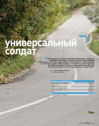 универсальный
солдат
текст: Сергей (Чудище) Смирнов
фото: Никита Колобанов
Намучившись с отечественными оппозитами, я, наконец,
приобрел себе надежный японский чоппер и вздохнул
с облегчением. Но через пару сезонов стало понятно—такая техника
не для наших дорог, нужно искать что-то более соответствующее
российским реалиям. После долгих раздумий выбор пал
на Honda Transalp—все же эндуро, хоть и «паркетный».
ЗАТРАТЫ НА ЭКСПЛУАТАЦИЮ
ТО (замена масла, фильтры) 18000руб.
Звезды, цепи 7000руб.
Резина 9500руб.
Бензин Аи-95, 3200 литров 76800руб.
Тюнинг и доработки 30000руб.
Ремонт 40000руб.
Итого 181300руб.
Стоимость одного километра 3,626руб.
моторевю 10/98 2010 77
с пробегом
 