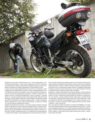 Первая же наша встреча повергла меня в шок—как же я буду ездить на та-
ком большом мотоцикле с  моим весьма средним ростом? Но  оказалось,
что длинноходные подвески существенно проседают под моим весом, и по-
является возможность надежно удерживать Transalp обеими ногами.
С самого начала нашей совместной жизни стало ясно, что Transalp—очень
универсальный и дружелюбный аппарат, мягкий и комфортабельный. Но и
с проходимостью у него все в порядке—ему, по большому счету, безразлич-
но, есть ли под колесами дорожное покрытие, и в каком состоянии оно на-
ходится. Конечно, в серьезное бездорожье на нем не полезешь—слишком
тяжел, но по лесным тропинкам ездить одно удовольствие. Вместительный
бензобак, широкое удобное сиденье и мягкие подвески превращают любой
дальнобой из серьезного испытания в удовольствие—тысяча километров
за день проходятся на «ура». Мой личный рекорд—из Одессы в Москву
за 15 часов, включая прохождение таможни.
Комфорт пассажира тоже на высоте—не раз мои «вторые номера» засыпали
прямо на ходу. В этом сезоне установил экспериментальное сиденье собст-
венного производства, ездить стало еще приятнее, и даже после целого ез-
дового дня мы с пассажиром не напоминаем выжатые лимоны. Конечно, ли-
хойотжиг«за 200»Transalpнедоступен,но по любойтрассеонидетуверенно
и спокойно 130–140км/ч, а при необходимости легко разгонится и до 160-ти.
После покупки первым делом предусмотрительно установил металлическую
защиту картера и защитные дуги, которые не раз спасали меня. Например,
в противостоянии с «Шеви—Нивой» мотоцикл отделался поцарапанной ду-
гой безопасности, но автомобилю повезло меньше—две двери под рихтовку
и вмятина на крыле от моего наколенника. С того самого момента я никогда
не забываю (и вам советую) про защитную экипировку!
Наверное, в каждом мотоциклисте до поры до времени глубоко дремлет
желание улучшать свой мотоцикл. В один прекрасный день эта страсть про-
снулась и во мне. За довольно короткое время я установил на Transalp все,
что  счел нужным: систему автоматической смазки цепи, противоугонную
сигнализацию, подогрев рукояток руля, биксенон и GPS-навигатор, а заод-
но заменил все лампочки на светодиодные. Как сказали знакомые из тю-
нинг-ателье, осталось установить только подсветку! Хотя как знать, может,
и займусь—зима у нас долгая…
Наш с мотоциклом совместный пробег составляет уже 50000км, за это вре-
мя самым серьезным ремонтом была замена вторичного вала КП—«съело»
шлицы ведущей звездочки, но на старых моделях это фамильная болезнь.
Хочу ли я поменять свою Honda на другой мотоцикл? Если только на Transalp
более «свежего» года выпуска или аппарат аналогичного класса—напри-
мер, Suzuki V-Strom.
моторевю 10/98 2010 79
с пробегом
 