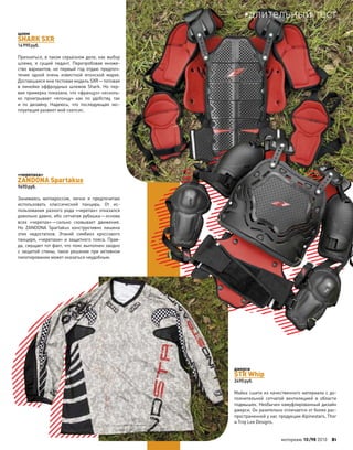 шлем
SHARK SXR
14990руб.
Признаться, в таком серьезном деле, как выбор
шлема, я  сущий педант. Перепробовав множе-
ство вариантов, не первый год отдаю предпоч-
тение одной очень известной японской марке.
Доставшаяся мне тестовая модель SXR—топовая
в  линейке оффроудных шлемов Shark. Но  пер-
вая примерка показала, что «француз» несколь-
ко проигрывает «японцу» как  по  удобству, так
и  по  дизайну. Надеюсь, что последующая экс-
плуатация развеет мой скепсис.
«черепаха»
ZANDONA Spartakus
9490руб.
Занимаясь мотокроссом, лично я  предпочитаю
использовать классический панцирь. От  ис-
пользования разного рода «черепах» отказался
довольно давно, ибо сетчатая рубашка—основа
всех «черепах»—сильно сковывает движения.
Но  ZANDONA Spartakus конструктивно лишена
этих недостатков. Этакий симбиоз кроссового
панциря, «черепахи» и защитного пояса. Прав-
да, смущает тот факт, что пояс выполнен заодно
с защитой спины, такое решение при активном
пилотировании может оказаться неудобным.
джерси
STR Whip
2490руб.
Майка сшита из качественного материала с до-
полнительной сетчатой вентиляцией в  области
подмышек. Необычен камуфлированный дизайн
джерси. Он разительно отличается от более рас-
пространенной у нас продукции Alpinestars, Thor
и Troy Lee Designs.
моторевю 10/98 2010 81
длительный тест
 