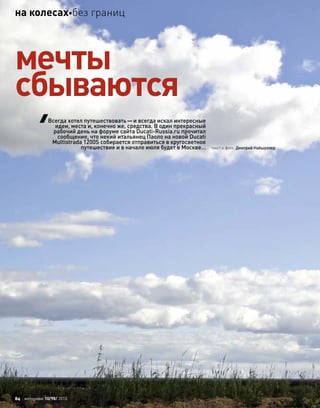 текст и фото: Дмитрий Найшуллер
мечты
сбываются
Всегда хотел путешествовать—и всегда искал интересные
идеи, места и, конечно же, средства. В один прекрасный
рабочий день на форуме сайта Ducati-Russia.ru прочитал
сообщение, что некий итальянец Паоло на новой Ducati
Multistrada 1200S собирается отправиться в кругосветное
путешествие и в начале июля будет в Москве…
84 моторевю 10/98/ 2010
на колесахбез границ
 