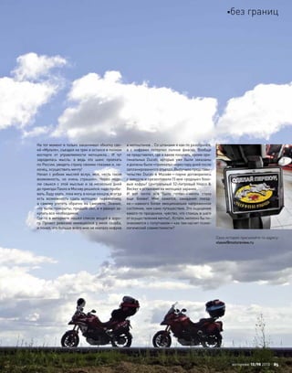 На тот момент я только заканчивал обкатку сво-
ей «Мульте», съездил на трек и остался в полном
восторге от  управляемости мотоцикла… И  тут
зародилась мысль: а  ведь это шанс проехать
по России, увидеть страну своими глазами и, на-
конец, осуществить мечту!
Начал с робких мыслей вслух, мол, «есть такая
возможность, но  очень страшно». Через неде-
лю свыкся с  этой мыслью и  за  несколько дней
до приезда Паоло в Москву решился: надо пробо-
вать. Буду ехать, пока могу, в конце концов, всегда
есть возможность сдать мотоцикл перевозчику,
а  самому улететь обратно на  самолете. Знание,
что тылы прикрыты, придало сил, и я рванул за-
купать все необходимое.
Где-то в интернете нашел список вещей в доро-
гу. Провел ревизию имевшегося у меня скарба,
и понял, что больше всего мне не хватало кофров
и мотоштанов… Со штанами я как-то разобрался,
а  с  кофрами потерпел полное фиаско. Вообще
не представлял, где и какие покупать, кроме ори-
гинальных Ducati, которые уже были заказаны
и должны были «приехать» через пару дней после
запланированного отъезда. Выручило представи-
тельство Ducati в Москве—парни договорились
с заводом и презентовали (!) мне «родные» боко-
вые кофры! Центральный 52-литровый Hepco &
Becker я установил на мотоцикл заранее…
И  вот почти все было готово—мечта стала
еще  ближе! Мне кажется, ожидание поезд-
ки—намного более эмоционально напряженное
состояние, чем само путешествие. Это ощущение
какого-то праздника, чувство, что стоишь в шаге
от осуществления мечты!.. Кстати, неплохо бы по-
знакомится с попутчиком—как там насчет психо-
логической совместимости?
Свои истории присылайте по адресу:
vlasov@motoreview.ru
моторевю 10/98 2010 85
без границ
 