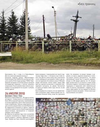 Красноярска, как, к  слову, и  в  Новосибирске.
Или это у меня уже миражи начались?..
Поскольку «родной» резины «Мультистрады»
Pirelli Scorpion Trail 190/55 в России пока нет, при-
шлось купить Pirelli Angel размера 190/50. Пере-
живания, воспримет ли система трекшн-контроля
нестандартную покрышку, к  счастью, оказались
напрасными. После шиномонтажа получил экшн-
камеру и тут же прикрепил ее на шлем—в общем,
шопинг удался!
24ИЮЛЯ2010
Красноярск—Канск—Тулун
Выехали в сторону Иркутска… Эту трассу я запом-
ню надолго—теперь у меня есть любимая дорога!
Около 200 км хорошей грунтовки, перемежавшей-
ся иногда асфальтом и просто обычными россий-
скими колдобинами. Наконец представился слу-
чай испытать режим Enduro на моей Multistrada.
Он кардинально отличается от других: подвески
становятся намного мягче и более энергоемкими,
трекшн-контроль «распускается» и  позволяет
свободно «мести задом»…
До Иркутска не доехали пару сотен километров
и  решили остановиться в  первом попавшемся
мотеле на дороге—заехали к «Друзьям» в городе
Тулун. Внутри все было обклеено десятирубле-
выми купюрами с пожеланиями или просто над-
писями «Здесь был…». Оставили и мы о себе па-
мять. Как обычно, взяли номер люкс и доплатили
за все свободные в нем кровати, чтобы к нам ни-
кого не подселили. В стоимость люкса (1500 руб.)
входит бесплатная стоянка прямо перед кафе
(для нас сделали исключение и позволили при-
парковать мотоциклы во  дворе), бесплатный
(!) туалет на первом этаже и душ там же, но уже
со скидкой…
Было непривычно и странно, что нас приветство-
вали незнакомые люди, махали руками или по-
казывали большой палец, когда мы проезжали
мимо. На  заправках, на  улицах городов, в  де-
ревнях, на трассе, водители встречных и попут-
ных машин, конечно, мотоциклисты… Но самый
трогательный случай был в  какой-то  деревне:
метров за  200 увидел девочку лет 10, которая
вдруг выпрыгнула из-за калитки и сломя голову
помчалась к дороге, спотыкаясь и падая, но опять
поднимаясь и  продолжая свой стремительный
забег. Я, конечно, притормозил—подумал, что ей
нужно через дорогу. Но она замерла на обочине
и радостно махала нам рукой… Потом я много раз
еще вспоминал этот момент.
моторевю 10/98 2010 93
без границ
 