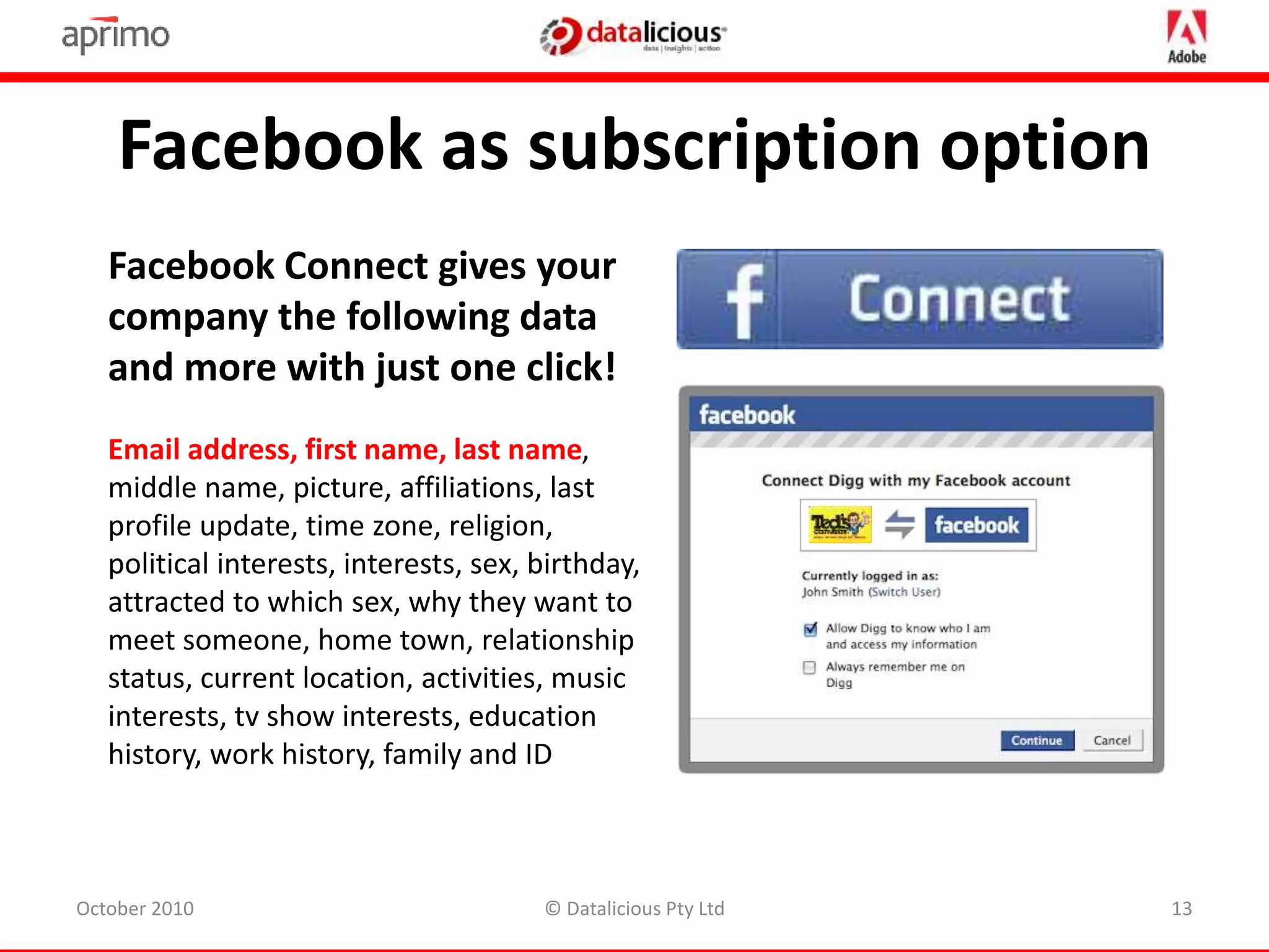 Facebook as subscription option
October 2010 © Datalicious Pty Ltd 13
Facebook Connect gives your
company the following data
and more with just one click!
Email address, first name, last name,
middle name, picture, affiliations, last
profile update, time zone, religion,
political interests, interests, sex, birthday,
attracted to which sex, why they want to
meet someone, home town, relationship
status, current location, activities, music
interests, tv show interests, education
history, work history, family and ID
 