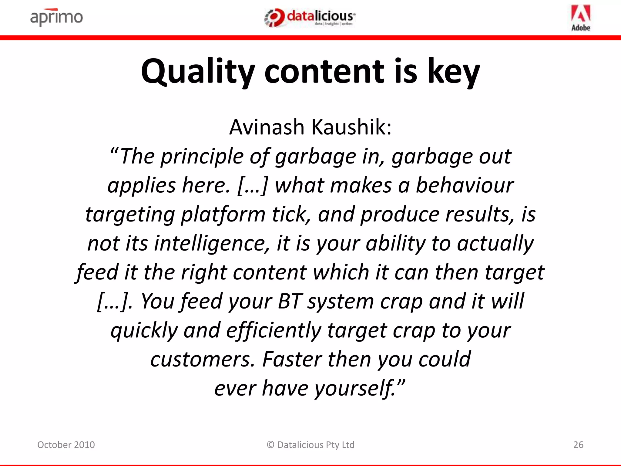 Avinash Kaushik:
“The principle of garbage in, garbage out
applies here. […] what makes a behaviour
targeting platform tick, and produce results, is
not its intelligence, it is your ability to actually
feed it the right content which it can then target
[…]. You feed your BT system crap and it will
quickly and efficiently target crap to your
customers. Faster then you could
ever have yourself.”
Quality content is key
October 2010 26© Datalicious Pty Ltd
 