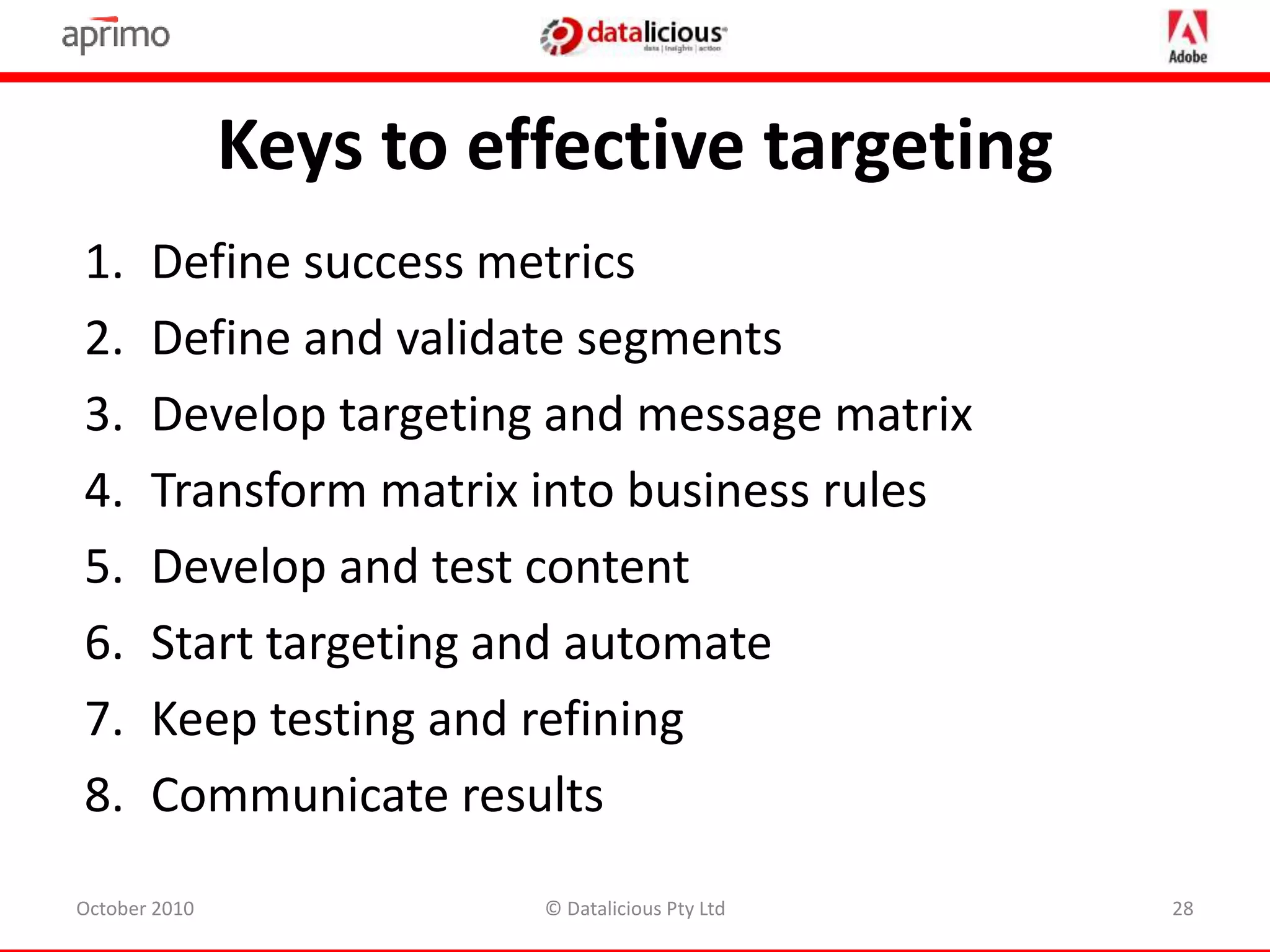 1. Define success metrics
2. Define and validate segments
3. Develop targeting and message matrix
4. Transform matrix into business rules
5. Develop and test content
6. Start targeting and automate
7. Keep testing and refining
8. Communicate results
Keys to effective targeting
October 2010 © Datalicious Pty Ltd 28
 