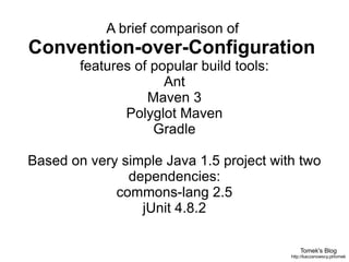 Tomek's Blog http://kaczanowscy.pl/tomek A brief comparison of  Convention-over-Configuration  features of popular build tools: Ant Maven 3 Polyglot Maven Gradle Based on very simple Java 1.5 project with two dependencies: commons-lang 2.5 jUnit 4.8.2 