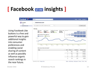 [ Facebook insights ]
October 2010 © Datalicious Pty Ltd 13
Using Facebook Like
buttons is a free and
powerful way to gain
additional insights
into consumer
preferences and
enabling social
sharing of content
as well as possibly
influence organic
search rankings in
the near future.
 