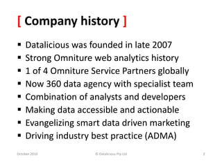 [ Company history ]
 Datalicious was founded in late 2007
 Strong Omniture web analytics history
 1 of 4 Omniture Service Partners globally
 Now 360 data agency with specialist team
 Combination of analysts and developers
 Making data accessible and actionable
 Evangelizing smart data driven marketing
 Driving industry best practice (ADMA)
October 2010 © Datalicious Pty Ltd 2
 