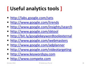 © Datalicious Pty Ltd
[ Useful analytics tools ]
 http://labs.google.com/sets
 http://www.google.com/trends
 http://www.google.com/insights/search
 http://www.google.com/sktool
 http://bit.ly/googlekeywordtoolexternal
 http://www.google.com/webmasters
 http://www.google.com/adplanner
 http://www.google.com/videotargeting
 http://www.keywordspy.com
 http://www.compete.com
October 2010 28
 