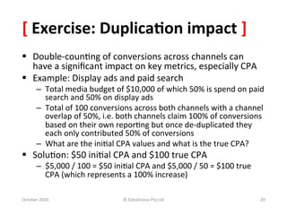 [	
  Exercise:	
  Duplica-on	
  impact	
  ]	
  
§  Double-­‐coun0ng	
  of	
  conversions	
  across	
  channels	
  can	
  
    have	
  a	
  signiﬁcant	
  impact	
  on	
  key	
  metrics,	
  especially	
  CPA	
  
§  Example:	
  Display	
  ads	
  and	
  paid	
  search	
  
         –  Total	
  media	
  budget	
  of	
  $10,000	
  of	
  which	
  50%	
  is	
  spend	
  on	
  paid	
  
            search	
  and	
  50%	
  on	
  display	
  ads	
  
         –  Total	
  of	
  100	
  conversions	
  across	
  both	
  channels	
  with	
  a	
  channel	
  
            overlap	
  of	
  50%,	
  i.e.	
  both	
  channels	
  claim	
  100%	
  of	
  conversions	
  
            based	
  on	
  their	
  own	
  repor0ng	
  but	
  once	
  de-­‐duplicated	
  they	
  
            each	
  only	
  contributed	
  50%	
  of	
  conversions	
  
         –  What	
  are	
  the	
  ini0al	
  CPA	
  values	
  and	
  what	
  is	
  the	
  true	
  CPA?	
  
§  Solu0on:	
  $50	
  ini0al	
  CPA	
  and	
  $100	
  true	
  CPA	
  
         –  $5,000	
  /	
  100	
  =	
  $50	
  ini0al	
  CPA	
  and	
  $5,000	
  /	
  50	
  =	
  $100	
  true	
  
            CPA	
  (which	
  represents	
  a	
  100%	
  increase)	
  

October	
  2010	
                                 ©	
  Datalicious	
  Pty	
  Ltd	
                                 20	
  
 