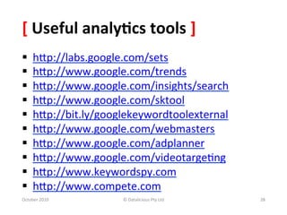 [	
  Useful	
  analy-cs	
  tools	
  ]	
  
§     hXp://labs.google.com/sets	
  	
  
§     hXp://www.google.com/trends	
  	
  	
  
§     hXp://www.google.com/insights/search	
  	
  
§     hXp://www.google.com/sktool	
  	
  
§     hXp://bit.ly/googlekeywordtoolexternal	
  	
  
§     hXp://www.google.com/webmasters	
  	
  
§     hXp://www.google.com/adplanner	
  	
  
§     hXp://www.google.com/videotarge0ng	
  	
  
§     hXp://www.keywordspy.com	
  	
  	
  	
  
§     hXp://www.compete.com	
  	
  
October	
  2010	
          ©	
  Datalicious	
  Pty	
  Ltd	
     28	
  
 