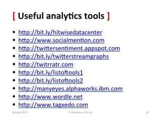 [	
  Useful	
  analy-cs	
  tools	
  ]	
  
§     hXp://bit.ly/hitwisedatacenter	
  	
  	
  
§     hXp://www.socialmen0on.com	
  	
  
§     hXp://twiXersen0ment.appspot.com	
  	
  
§     hXp://bit.ly/twiXerstreamgraphs	
  	
  
§     hXp://twitrratr.com	
  	
  
§     hXp://bit.ly/listooools1	
  	
  	
  
§     hXp://bit.ly/listooools2	
  	
  
§     hXp://manyeyes.alphaworks.ibm.com	
  	
  
§     hXp://www.wordle.net	
  	
  	
  	
  
§     hXp://www.tagxedo.com	
  	
  
October	
  2010	
         ©	
  Datalicious	
  Pty	
  Ltd	
     29	
  
 
