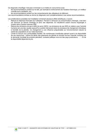 PAGE 10 SUR 77 – DIAGNOSTIC DES SYSTEMES DE CHAUFFAGE DE TYPE 1 – OCTOBRE 2010
Ce diagnostic chauffage n’est pas à minimiser ou à mettre en concurrence avec:
- les recommandations portant sur le bâti, par exemple le renforcement de l’isolation thermique, un meilleur
contrôle de la ventilation, etc.;
- les recommandations portant sur les comportements des utilisateurs du bâtiment.
Les recommandations émises au terme du diagnostic sont complémentaires à ces autres recommandations.
Les améliorations possibles de l’installation entrainent plusieurs effets bénéfiques, à savoir:
- Réduire la dépense financière de l’utilisateur: Parvenir à diminuer sa consommation d’énergie, c’est bien
sûr diminuer sa facture d’énergie et donc ses dépenses. En résulteront autant d’euros engrangés à
investir dans d’autres mesures URE.
- Réduire les émissions de gaz à effet de serre (GES): Les émissions de ces GES en relation avec l’activité
humaine est une des causes aujourd’hui avérée intervenant dans le processus de changement climatique
à l’échelle de la planète. Ce changement a une influence préjudiciable sur l’environnement naturel, la
santé des populations et sur notre économie.
- Limiter le recours aux combustibles fossiles: De nombreuses incertitudes planent quant à la disponibilité
de ces ressources - rythme de déclin des gisements de pétrole en fonction de leur maturité, évolution de
la demande mondiale de produits pétroliers, contexte politique vis-à-vis des pays producteurs, … -. Et de
la disponibilité dépendra le prix.
 