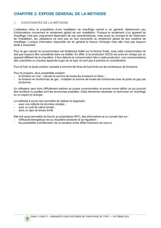PAGE 11 SUR 77 – DIAGNOSTIC DES SYSTEMES DE CHAUFFAGE DE TYPE 1 – OCTOBRE 2010
CHAPITRE 2: EXPOSE GENERAL DE LA METHODE
1. CONTRAINTES DE LA MÉTHODE
L’utilisateur et/ou le propriétaire d’une installation de chauffage central a, en général, relativement peu
d’informations concernant le rendement global de son installation. Puisque le rendement d’un appareil de
chauffage n’est pas uniquement dépendant de ses caractéristiques, mais aussi du concept et de l’exécution
de l’installation, les utilisateurs ne sont pas du tout conscients du rendement global de leur système de
chauffage. L’unique information disponible est en général la facture d’énergie mais elle n’est pas toujours
facile à interpréter.
Pour le gaz naturel, la consommation est facilement lisible sur la facture finale, mais cette consommation ne
doit pas toujours être considérée dans sa totalité. En effet, si la production d’ECS est prise en charge par un
appareil différent de la chaudière, il faut déduire la consommation liée à cette production. Les consommations
des cuisinières ou d’autres appareils à gaz de ce type ne sont pas à prendre en considération.
Pour le fuel, la seule solution consiste à sommer les litres de fuel livrés sur les bordereaux de livraisons.
Pour le propane, deux possibilités existent:
- la livraison en vrac : calculer la somme de toutes les livraisons en litres ;
- la livraison en bonbonnes de gaz : multiplier la somme de toutes les bonbonnes avec le poids du gaz par
bonbonne.
Un utilisateur peut donc difficilement estimer sa propre consommation et encore moins définir ce qui pourrait
être amélioré ou quelles sont les économies possibles. Cette démarche nécessite un technicien en chauffage
ou un expert en énergie.
La méthode à suivre doit permettre de réaliser le diagnostic:
- avec une collecte de données simples ;
- avec un outil de calcul simple ;
- dans un laps de temps limité.
Elle doit aussi permettre de fournir au propriétaire (RIT), des informations et un conseil clair sur :
- l’efficacité énergétique de sa chaudière existante et sa régulation ;
- les possibilités d’amélioration de sa situation et les effets financiers de ceux-ci.
 