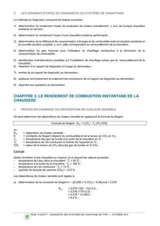 PAGE 13 SUR 77 – DIAGNOSTIC DES SYSTEMES DE CHAUFFAGE DE TYPE 1 – OCTOBRE 2010
3. LES GRANDES ÉTAPES DU DIAGNOSTIC DU SYSTÈME DE CHAUFFAGE
La méthode du diagnostic comprend les étapes suivantes:
1) détermination du rendement moyen de production de chaleur actuellement c.-à-d. de l’unique chaudière
existante en service ;
2) détermination du rendement moyen d’une chaudière moderne performante ;
3) détermination de la différence de consommation d’énergie et de combustible entre la situation existante et
la nouvelle situation projetée, c.-à-d. celle correspondant au renouvellement de la chaudière ;
4) détermination du gain financier pour l’utilisateur du chauffage consécutive à la diminution de la
consommation de combustible ;
5) identification d’améliorations possibles sur l’installation de chauffage autres que le renouvellement de la
chaudière ;
6) rédaction d’un rapport de diagnostic à l’usage du demandeur ;
7) remise de ce rapport de diagnostic au demandeur ;
8) expliquer sommairement et oralement les conclusions de ce rapport de diagnostic au demandeur ;
9) répondre aux questions du demandeur.
CHAPITRE 3: LE RENDEMENT DE COMBUSTION INSTANTANE DE LA
CHAUDIERE
1. PERTES EN CHEMINEE OU DEPERDITION DE CHALEUR SENSIBLE
On peut déterminer les déperditions de chaleur sensible en appliquant la formule de Siegert.
Formule de Siegert : Dcs = k [(Tg – Ta )/% CO2]
où :
Dcs = déperdition de chaleur sensible ;
K = constante de Siegert (dépend du combustible et de la teneur en CO2 en %) ;
Tg = température des gaz de fumée à la sortie de la chaudière en °
C ;
Ta = température de l’air comburant à l’entrée de l’appareil en °
C ;
CO2 = valeur de la teneur de CO2 dans les gaz de fumée en % CO2.
Exemple:
Après l’entretien d’une chaudière au mazout, on a mesuré les valeurs suivantes:
- température de l’eau dans la chaudière : Tc = 60 °
C ;
- température à la sortie de la chaudière : Tg = 180 °
C ;
- température de l’air comburant : Ta = 15 °
C ;
- quantité de dioxyde de carbone (CO2) = 12,0 %.
Les déperditions de chaleur sensible sont égales à:
a) détermination de la constante de Siegert k = [(0,008 x % CO2) + 0,48] soit = 0,576
Dcs = 0,576 (190 - 15)/12,0 ;
= 0,576 (175/12,0) ;
= 0,576 * 14,5833 ;
= 8,4 %.
 