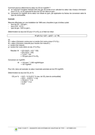 PAGE 15 SUR 77 – DIAGNOSTIC DES SYSTEMES DE CHAUFFAGE DE TYPE 1 – OCTOBRE 2010
Comment peut-on déterminer la valeur du CO en mg/kWh ?
a) en mesurant l’oxygène résiduel dans les gaz de fumée et en calculant la valeur des niveaux d’émission
pour 0 % O2, ou en mesurant le taux de CO non dilué en ppm ;
b) conversion en mg/kWh de la valeur non diluée en ppm, par application du facteur de conversion selon le
type de combustible.
Exemple:
Mesures effectuées sur une installation de 1986 avec chaudière à gaz à brûleur pulsé:
- taux de CO : 120 ppm ;
- taux d’O2 : 4,5 % ;
- type de gaz : G25 ou gaz L.
Détermination du taux de CO pour 0 % d’O2 ou à l’état non dilué:
W (g% O2) = [(21 – g)/(21 – γ) * M]
où
W = valeur d’émission voulue pour un excès d’air voulu g (pour 0 % O2) ;
M = valeur d’émission mesurée pour l’excès d’air mesuré γ ;
γ = excès d’air mesuré ;
g = excès d’air voulu (dans ce cas, 0 % d’O2).
Résultat: W = [(21-0)/(21 - 4,5) * 120]
= [(21/16,5) * 120]
= 1,2727 * 120
= 153 ppm pour 0 % d’O2
Conversion en mg/kWh:
Pour info: dans cet exemple, la valeur maximale autorisée est de 270 mg/kWh.
Détermination du taux de CO2 en %:
CO2 en % = [((21 - % O2)/21)* % max. de CO2 dans le combustible]
= [((21 - 4,5)/21) * 11,8]
= (16,5/21) * 11,8
= 0,7857 * 11,8
= 9,27
W = 153 ppm * 1,095 mg/kWh/ppm
= 167 mg/kWh
 