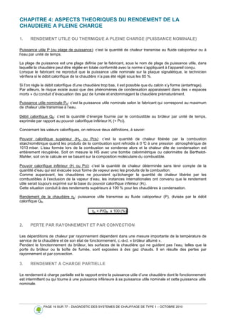 PAGE 16 SUR 77 – DIAGNOSTIC DES SYSTEMES DE CHAUFFAGE DE TYPE 1 – OCTOBRE 2010
CHAPITRE 4: ASPECTS THEORIQUES DU RENDEMENT DE LA
CHAUDIERE A PLEINE CHARGE
1. RENDEMENT UTILE OU THERMIQUE A PLEINE CHARGE (PUISSANCE NOMINALE)
Puissance utile P (ou plage de puissance): c’est la quantité de chaleur transmise au fluide caloporteur ou à
l’eau par unité de temps.
La plage de puissance est une plage définie par le fabricant, sous le nom de plage de puissance utile, dans
laquelle la chaudière peut être réglée en totale conformité avec la norme s’appliquant à l’appareil conçu.
Lorsque le fabricant ne reproduit que la puissance utile nominale sur la plaque signalétique, le technicien
vérifiera si le débit calorifique de la chaudière n’a pas été réglé sous les 85 %.
Si l’on règle le débit calorifique d’une chaudière trop bas, il est possible que du calcin s’y forme (entartrage).
Par ailleurs, le risque existe aussi que des phénomènes de condensation apparaissent dans des « espaces
morts » du conduit d’évacuation des gaz de fumée et endommagent la chaudière prématurément.
Puissance utile nominale PN: c’est la puissance utile nominale selon le fabricant qui correspond au maximum
de chaleur utile transmise à l’eau.
Débit calorifique QB: c’est la quantité d’énergie fournie par le combustible au brûleur par unité de temps,
exprimée par rapport au pouvoir calorifique inférieur Hi (= Pci).
Concernant les valeurs calorifiques, on retrouve deux définitions, à savoir:
Pouvoir calorifique supérieur (HS ou Pcs): c’est la quantité de chaleur libérée par la combustion
stœchiométrique quand les produits de la combustion sont refroidis à 0 °
C à une pression atmosphérique de
1013 mbar. L’eau formée lors de la combustion se condense alors et la chaleur dite de condensation est
entièrement récupérée. Soit on mesure le HS avec une bombe calorimétrique ou calorimètre de Berthelot-
Mahler, soit on le calcule en se basant sur la composition moléculaire du combustible.
Pouvoir calorifique inférieur (Hi ou Pci): c’est la quantité de chaleur déterminée sans tenir compte de la
quantité d’eau qui est évacuée sous forme de vapeur avec les produits de la combustion.
Comme auparavant, les chaudières ne pouvaient qu’échanger la quantité de chaleur libérée par les
combustibles à l’exclusion de la vapeur d’eau, les instances internationales ont convenu que le rendement
utile serait toujours exprimé sur la base du pouvoir calorifique inférieur (Hi).
Cette situation conduit à des rendements supérieurs à 100 % pour les chaudières à condensation.
Rendement de la chaudière ηp: puissance utile transmise au fluide caloporteur (P), divisée par le débit
calorifique QB.
ηp = P/QB x 100 (%)
2. PERTE PAR RAYONNEMENT ET PAR CONVECTION
Les déperditions de chaleur par rayonnement dépendent dans une mesure importante de la température de
service de la chaudière et de son état de fonctionnement, c.-à-d. « brûleur allumé ».
Pendant le fonctionnement du brûleur, les surfaces de la chaudière qui ne guident pas l’eau, telles que la
porte du brûleur ou la boîte de fumée, sont exposées à des gaz chauds. Il en résulte des pertes par
rayonnement et par convection.
3. RENDEMENT A CHARGE PARTIELLE
Le rendement à charge partielle est le rapport entre la puissance utile d’une chaudière dont le fonctionnement
est intermittent ou qui tourne à une puissance inférieure à sa puissance utile nominale et cette puissance utile
nominale.
 