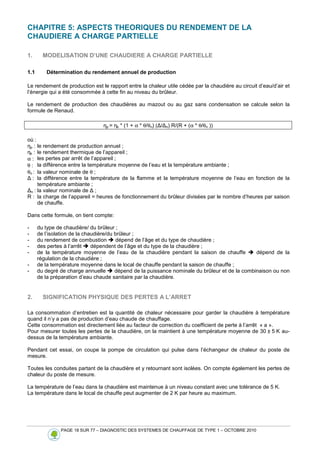 PAGE 18 SUR 77 – DIAGNOSTIC DES SYSTEMES DE CHAUFFAGE DE TYPE 1 – OCTOBRE 2010
CHAPITRE 5: ASPECTS THEORIQUES DU RENDEMENT DE LA
CHAUDIERE A CHARGE PARTIELLE
1. MODELISATION D’UNE CHAUDIERE A CHARGE PARTIELLE
1.1 Détermination du rendement annuel de production
Le rendement de production est le rapport entre la chaleur utile cédée par la chaudière au circuit d’eau/d’air et
l’énergie qui a été consommée à cette fin au niveau du brûleur.
Le rendement de production des chaudières au mazout ou au gaz sans condensation se calcule selon la
formule de Renaud.
ηp = ηk * (1 + α * θ/θn) (∆/∆n) R/(R + (α * θ/θn ))
où :
ηp : le rendement de production annuel ;
ηk : le rendement thermique de l’appareil ;
α : les pertes par arrêt de l’appareil ;
θ : la différence entre la température moyenne de l’eau et la température ambiante ;
θn : la valeur nominale de θ ;
∆ : la différence entre la température de la flamme et la température moyenne de l’eau en fonction de la
température ambiante ;
∆n : la valeur nominale de ∆ ;
R : la charge de l’appareil = heures de fonctionnement du brûleur divisées par le nombre d’heures par saison
de chauffe.
Dans cette formule, on tient compte:
- du type de chaudière/ du brûleur ;
- de l’isolation de la chaudière/du brûleur ;
- du rendement de combustion  dépend de l’âge et du type de chaudière ;
- des pertes à l’arrêt  dépendent de l’âge et du type de la chaudière ;
- de la température moyenne de l’eau de la chaudière pendant la saison de chauffe  dépend de la
régulation de la chaudière ;
- de la température moyenne dans le local de chauffe pendant la saison de chauffe ;
- du degré de charge annuelle  dépend de la puissance nominale du brûleur et de la combinaison ou non
de la préparation d’eau chaude sanitaire par la chaudière.
2. SIGNIFICATION PHYSIQUE DES PERTES A L’ARRET
La consommation d’entretien est la quantité de chaleur nécessaire pour garder la chaudière à température
quand il n’y a pas de production d’eau chaude de chauffage.
Cette consommation est directement liée au facteur de correction du coefficient de perte à l’arrêt « a ».
Pour mesurer toutes les pertes de la chaudière, on la maintient à une température moyenne de 30 ± 5 K au-
dessus de la température ambiante.
Pendant cet essai, on coupe la pompe de circulation qui pulse dans l’échangeur de chaleur du poste de
mesure.
Toutes les conduites partant de la chaudière et y retournant sont isolées. On compte également les pertes de
chaleur du poste de mesure.
La température de l’eau dans la chaudière est maintenue à un niveau constant avec une tolérance de 5 K.
La température dans le local de chauffe peut augmenter de 2 K par heure au maximum.
 
