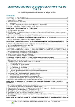 PAGE 2 SUR 77 – DIAGNOSTIC DES SYSTEMES DE CHAUFFAGE DE TYPE 1 – OCTOBRE 2010
LE DIAGNOSTIC DES SYSTEMES DE CHAUFFAGE DE
TYPE 1
Les aspects réglementaires et l'utilisation de la règle de calcul
SOMMAIRE
CHAPITRE 1: CONTEXTE GÉNÉRAL............................................................................................................... 7
1. OBJECTIFS DE CE MANUEL..............................................................................................................................................7
2. BREFS RAPPELS RÈGLEMENTAIRES................................................................................................................................7
2.1 Généralités ...............................................................................................................................................................7
2.2 Quand un diagnostic du système de chauffage doit-il être réalisé? ................................................................8
3. INTÉRÊTS DU DIAGNOSTIC DES SYSTÈMES DE CHAUFFAGE ...........................................................................................8
CHAPITRE 2: EXPOSÉ GÉNÉRAL DE LA MÉTHODE................................................................................... 11
1. CONTRAINTES DE LA MÉTHODE.....................................................................................................................................11
2. SYMBÔLES DES GRANDEURS PHYSIQUES INTERVENANTS DANS LA MÉTHODE DE DIAGNOSTIC DES SYSTÈMES DE
CHAUFFAGE DE TYPE 1..................................................................................................................................................12
3. LES GRANDES ÉTAPES DU DIAGNOSTIC DU SYSTÈME DE CHAUFFAGE.........................................................................13
CHAPITRE 3: LE RENDEMENT DE COMBUSTION INSTANTANÉ DE LA CHAUDIÈRE ............................ 13
1. PERTES EN CHEMINÉE OU DÉPERDITION DE CHALEUR SENSIBLE.................................................................................13
CHAPITRE 4: ASPECTS THÉORIQUES DU RENDEMENT DE LA CHAUDIÈRE À PLEINE CHARGE ...... 16
1. RENDEMENT UTILE OU THERMIQUE A PLEINE CHARGE (PUISSANCE NOMINALE)..........................................................16
2. PERTE PAR RAYONNEMENT ET PAR CONVECTION ........................................................................................................16
3. RENDEMENT A CHARGE PARTIELLE...............................................................................................................................16
CHAPITRE 5: ASPECTS THÉORIQUES DU RENDEMENT DE LA CHAUDIÈRE À CHARGE PARTIELLE 18
1. MODÉLISATION D’UNE CHAUDIÈRE À CHARGE PARTIELLE ............................................................................................18
1.1 Détermination du rendement annuel de production .........................................................................................18
2. SIGNIFICATION PHYSIQUE DES PERTES À L’ARRÊT .......................................................................................................18
3. LE RENDEMENT DE PRODUCTION DE LA CHAUDIÈRE ....................................................................................................19
CHAPITRE 6: DÉTERMINATION DU FACTEUR DE CHARGE D’UNE CHAUDIÈRE................................... 20
1. DÉFINITION DU FACTEUR DE CHARGE...........................................................................................................................20
2. DÉTERMINATION DE LA CONSOMMATION ANNUELLE D’ÉNERGIE ..................................................................................22
2.1 Information préalable ............................................................................................................................................22
2.2 Le combustible est du gaz naturel ......................................................................................................................22
2.3 Le combustible est du fioul...................................................................................................................................23
2.4 Le combustible est du propane ...........................................................................................................................23
2.5 Traitement en l’absence de données de consommation.................................................................................23
2.6 Exercices de détermination de la consommation annuelle d’énergie............................................................23
2.7 Récapitulatif:...........................................................................................................................................................25
3. DÉTERMINATION DE LA PUISSANCE D’UNE CHAUDIÈRE IN SITU....................................................................................25
3.1 Determination de la puissance des chaudieres au gaz..................................................................................25
3.2 Détermination de la puissance des chaudières au fioul ..................................................................................25
3.3 Exercice de détermination de la puissance de la chaudière...........................................................................26
4. EXERCICES DE DÉTERMINATION DU FACTEUR DE CHARGE ANNUEL “B”.......................................................................27
CHAPITRE 7: ATTRIBUTION DU COEFFICIENT DE PERTE À L'ARRÊT « A » D’UNE CHAUDIÈRE
EXISTANTE....................................................................................................................................................... 28
1. LES CARACTÉRISTIQUES INFLUENCANT LES PERTES À L’ARRÊT ..................................................................................28
2. LA MÉTHODE D’ATTRIBUTION DU COEFFICIENT DE PERTE À L’ARRÊT « A » .................................................................29
3. IDENTIFIER L’ANNÉE DE FABRICATION DE LA CHAUDIÈRE D’APRÈS LA PLAQUE SIGNALÉTIQUE ...................................29
4. PROCÉDURE EN CAS D’ABSENCE DE LA PLAQUE SIGNALÉTIQUE.................................................................................30
5. CHAUDIÈRES AU FIOUL AVEC CLAPET DE FUMÉE SUR LE BRÛLEUR .............................................................................31
6. IDENTIFICATION DES TYPES DE CHAUDIÈRES FONCTIONNANT AU GAZ.........................................................................32
7. EXERCICES D’ATTRIBUTION DU COEFFICIENT DE PERTES À L'ARRÊT [A] D’UNE CHAUDIÈRE .......................................34
8. RÉCAPITULATIF .............................................................................................................................................................35
CHAPITRE 8: INFLUENCE DU MODE DE RÉGULATION SUR LA TEMPÉRATURE DE LA CHAUDIÈRE 35
 