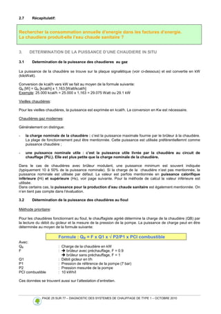 PAGE 25 SUR 77 – DIAGNOSTIC DES SYSTEMES DE CHAUFFAGE DE TYPE 1 – OCTOBRE 2010
2.7 Récapitulatif:
Rechercher la consommation annuelle d’energie dans les factures d’energie.
La chaudiere produit-elle l’eau chaude sanitaire ?
3. DETERMINATION DE LA PUISSANCE D’UNE CHAUDIERE IN SITU
3.1 Determination de la puissance des chaudieres au gaz
La puissance de la chaudière se trouve sur la plaque signalétique (voir ci-dessous) et est convertie en kW
(kiloWatt).
Conversion de kcal/h vers kW se fait au moyen de la formule suivante:
QB [W] = QB [kcal/h] x 1,163 [Watt/kcal/h]
Exemple: 25.000 kcal/h = 25.000 x 1,163 = 29.075 Watt ou 29.1 kW
Vieilles chaudières:
Pour les vieilles chaudières, la puissance est exprimée en kcal/h. La conversion en Kw est nécessaire.
Chaudières gaz modernes:
Généralement on distingue:
- la charge nominale de la chaudière : c’est la puissance maximale fournie par le brûleur à la chaudière.
La plage de fonctionnement peut être mentionnée. Cette puissance est utilisée préférentiellemnt comme
puissance chaudière ;
- une puissance nominale utile : c’est la puissance utile livrée par la chaudière au circuit de
chauffage (PU,). Elle est plus petite que la charge nominale de la chaudière.
Dans le cas de chaudières avec brûleur modulant, une puissance minimum est souvent indiquée
(typiquement 10 à 50% de la puissance nominale). Si la charge de la chaudière n’est pas mentionnée, la
puissance nominale est utilisée par défaut. La valeur est parfois mentionnée en puissance calorifique
inférieure (Hi) et supérieure (Hs), voir page suivante. Pour la méthode de calcul la valeur inférieure est
utilisée.
Dans certains cas, la puissance pour la production d’eau chaude sanitaire est également mentionnée. On
n’en tient pas compte dans l’évaluation.
3.2 Détermination de la puissance des chaudières au fioul
Méthode prioritaire:
Pour les chaudières fonctionnant au fioul, le chauffagiste agréé détermine la charge de la chaudière (QB) par
la lecture du débit du gicleur et la mesure de la pression de la pompe. La puissance de charge peut en être
déterminée au moyen de la formule suivante:
Formule : QB = F x Q1 x √
√
√
√ P2/P1 x PCI combustible
Avec:
QB : Charge de la chaudière en kW
F :  brûleur avec préchauffage, F = 0.9
 brûleur sans préchauffage, F = 1
Q1 : Débit gicleur en l/h
P1 : Pression de référence de la pompe (7 bar)
P2 : Pression mesurée de la pompe
PCI combustible : 10 kWh/l
Ces données se trouvent aussi sur l’attestation d’entretien.
 