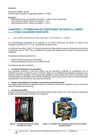 PAGE 28 SUR 77 – DIAGNOSTIC DES SYSTEMES DE CHAUFFAGE DE TYPE 1 – OCTOBRE 2010
Exercice 3:
Puissance installée = 80 kW,
Consommation annuelle d’énergie (gaz propane) : 12.500 l.
Réponse 3:
- détermination de la consommation en kWh/an : 12500 x 7,28 = 91.000 kWh
- avec production d’ECS : facteur de charge b = 13 %
- sans production d’ECS : facteur de charge b = 15,5 %
CHAPITRE 7: ATTRIBUTION DU COEFFICIENT DE PERTE A L'ARRET
« a » D’UNE CHAUDIERE EXISTANTE
1. LES CARACTERISTIQUES INFLUENCANT LES PERTES A L’ARRET
Les caractéristiques principales de la chaudière et du brûleur déterminent les pertes de chaleur de la
chaudière, exprimées par “a”, c.-à-d. le coefficient de perte à l'arrêt.
Le coefficient de pertes à l’arrêt “a” indique la quantité de chaleur perdue lorsque la chaudière est maintenue
à température (par ex. 70°
C). Plus ce coefficient e st grand, plus grandes sont les pertes et moins bon est le
rendement.
Ces pertes de chaleur proviennent de:
- pertes à travers les parois de la chaudière ;
- pertes par balayage du foyer de la chaudière à l’arrêt.
Les influences les plus importantes:
• L’année de fabrication de la chaudière:
Les chaudières anciennes, moins bien isolées que les chaudières modernes se caractérisent par un
coefficient de pertes à l’arrêt plus grand. Certaines valeurs de ce coefficient sont indiquées ci-dessous, pour
diverses années de fabrication. Une analyse plus détaillée du type d’isolant recouvrant la chaudière et son
mode de placement permettrait, bien entendu d’établir des valeurs plus précises. Cela ne s’avère cependant
pas nécessaire dans le cadre de notre approche simplifiée.
• Clapets automatiques sur le brûleur ou dans les conduits de fumées:
Ces clapets empêcheront une perte par tirage en se fermant à l’arrêt et en empêchant ainsi le transit d’air
dans la chaudière (voir ci-dessous)
• Le type de chaudière:
Certaines chaudières atmosphériques sont constructivement très ouvertes et ont des pertes par tirage plus
grandes que des chaudières fermées (voir ci-dessous).
Figure 7.1: exemple extrème d’une vieille
chaudière non isolée
Figure 7.2: exemple d’une chaudière moderne avec des parties
chaudes isolées
 