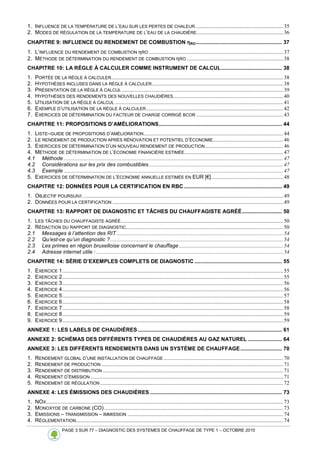PAGE 3 SUR 77 – DIAGNOSTIC DES SYSTEMES DE CHAUFFAGE DE TYPE 1 – OCTOBRE 2010
1. INFLUENCE DE LA TEMPÉRATURE DE L’EAU SUR LES PERTES DE CHALEUR.................................................................35
2. MODES DE RÉGULATION DE LA TEMPÉRATURE DE L’EAU DE LA CHAUDIÈRE................................................................36
CHAPITRE 9: INFLUENCE DU RENDEMENT DE COMBUSTION η
η
η
ηRO.......................................................... 37
1. L’INFLUENCE DU RENDEMENT DE COMBUSTION ηRO ...................................................................................................37
2. MÉTHODE DE DÉTERMINATION DU RENDEMENT DE COMBUSTION ηRO .......................................................................38
CHAPITRE 10: LA RÈGLE À CALCULER COMME INSTRUMENT DE CALCUL......................................... 38
1. PORTÉE DE LA RÈGLE À CALCULER...............................................................................................................................38
2. HYPOTHÈSES INCLUSES DANS LA RÈGLE À CALCULER.................................................................................................38
3. PRÉSENTATION DE LA RÈGLE À CALCUL .......................................................................................................................39
4. HYPOTHÈSES DES RENDEMENTS DES NOUVELLES CHAUDIÈRES.................................................................................40
5. UTILISATION DE LA RÈGLE À CALCUL ............................................................................................................................41
6. EXEMPLE D’UTILISATION DE LA RÈGLE À CALCULER.....................................................................................................42
7. EXERCICES DE DÉTERMINATION DU FACTEUR DE CHARGE CORRIGÉ BCOR ................................................................43
CHAPITRE 11: PROPOSITIONS D’AMÉLIORATIONS................................................................................... 44
1. LISTE–GUIDE DE PROPOSITIONS D’AMÉLIORATION.......................................................................................................44
2. LE RENDEMENT DE PRODUCTION APRÈS RÉNOVATION ET POTENTIEL D’ÉCONOMIE....................................................46
3. EXERCICES DE DÉTERMINATION D’UN NOUVEAU RENDEMENT DE PRODUCTION..........................................................46
4. MÉTHODE DE DÉTERMINATION DE L’ÉCONOMIE FINANCIÈRE ESTIMÉE.........................................................................47
4.1 Méthode ..................................................................................................................................................................47
4.2 Considérations sur les prix des combustibles ...................................................................................................47
4.3 Exemple ..................................................................................................................................................................47
5. EXERCICES DE DÉTERMINATION DE L’ÉCONOMIE ANNUELLE ESTIMÉE EN EUR [€].....................................................48
CHAPITRE 12: DONNÉES POUR LA CERTIFICATION EN RBC .................................................................. 49
1. OBJECTIF POURSUIVI ....................................................................................................................................................49
2. DONNÉES POUR LA CERTIFICATION ..............................................................................................................................49
CHAPITRE 13: RAPPORT DE DIAGNOSTIC ET TÂCHES DU CHAUFFAGISTE AGRÉÉ........................... 50
1. LES TÂCHES DU CHAUFFAGISTE AGRÉÉ........................................................................................................................50
2. RÉDACTION DU RAPPORT DE DIAGNOSTIC....................................................................................................................50
2.1 Messages à l’attention des RIT...........................................................................................................................54
2.2 Qu’est-ce qu’un diagnostic ?................................................................................................................................54
2.3 Les primes en région bruxelloise concernant le chauffage.............................................................................54
2.4 Adresse internet utile : ..........................................................................................................................................54
CHAPITRE 14: SÉRIE D’EXEMPLES COMPLETS DE DIAGNOSTIC ........................................................... 55
1. EXERCICE 1...................................................................................................................................................................55
2. EXERCICE 2...................................................................................................................................................................55
3. EXERCICE 3...................................................................................................................................................................56
4. EXERCICE 4...................................................................................................................................................................56
5. EXERCICE 5...................................................................................................................................................................57
6. EXERCICE 6...................................................................................................................................................................58
7. EXERCICE 7...................................................................................................................................................................58
8. EXERCICE 8...................................................................................................................................................................59
9. EXERCICE 9...................................................................................................................................................................59
ANNEXE 1: LES LABELS DE CHAUDIÈRES ................................................................................................. 61
ANNEXE 2: SCHÉMAS DES DIFFÉRENTS TYPES DE CHAUDIÈRES AU GAZ NATUREL ....................... 64
ANNEXE 3: LES DIFFÉRENTS RENDEMENTS DANS UN SYSTÈME DE CHAUFFAGE............................ 70
1. RENDEMENT GLOBAL D’UNE INSTALLATION DE CHAUFFAGE ........................................................................................70
2. RENDEMENT DE PRODUCTION ......................................................................................................................................71
3. RENDEMENT DE DISTRIBUTION .....................................................................................................................................71
4. RENDEMENT D’ÉMISSION ..............................................................................................................................................71
5. RENDEMENT DE RÉGULATION .......................................................................................................................................72
ANNEXE 4: LES ÉMISSIONS DES CHAUDIÈRES ......................................................................................... 73
1. NOX...............................................................................................................................................................................73
2. MONOXYDE DE CARBONE (CO)....................................................................................................................................73
3. EMISSIONS – TRANSMISSION – IMMISSION ...................................................................................................................74
4. RÉGLEMENTATION.........................................................................................................................................................74
 