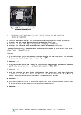 PAGE 34 SUR 77 – DIAGNOSTIC DES SYSTEMES DE CHAUFFAGE DE TYPE 1 – OCTOBRE 2010
Figure 7.23: chaudière au gaz avec petit
ventilateur(brûleur premix)
7. EXERCICES D’ATTRIBUTION DU COEFFICIENT DE PERTES A L'ARRET [A]
D’UNE CHAUDIERE
1. chaudière atmosphérique au gaz, pas de ventilateur, pas de plaque signalétique, label BGV présent ;
2. chaudière gaz, type C sur la plaque signalétique, année de fabrication 1989 ;
3. chaudière fuel, clapet automatique fumées présent, pas de plaque signalétique ;
4. chaudière fuel, incertain si clapet de fumées/brûleur présent, année de fabrication 1990.
Un tableau d’évaluation du « facteur de pertes à l’arrêt des chaudières » se trouve au dos de la règle à
calculer. Voir le « Tableau 7.1 » p 28.
Réponses:
1. pour une chaudière atmosphérique sans aucune caractéristique mais avec un label BGV, on choisit dans
le tableau pour chaudières gaz un appareil datant d’après 1970.
 la valeur a = 2,8.
2. pour une chaudière gaz (de type C) datant de 1989, on choisit également dans le tableau des chaudières
gaz, la valeur [a] pour une année de construction comprise entre 1980 et 1990.
 la valeur a = 1,4.
3. pour une chaudière fuel, sans aucune caractéristique, mais équipée d’un clapet d’air économiseur
automatique, on choisit dans le tableau des chaudières fuel le facteur de correction du coefficient de
pertes à l'arrêt [a] pour un appareil construit avant 1970 avec clapet sur le brûleur.
 la valeur a = 3,1.
4. pour une chaudière fioul datant de 1990, dont la présence d’un clapet économiseur sur le brûleur ou dans
le conduit de fumée ne peut être prouvé, on choisit l’option « sans clapet ».
 la valeur a = 1,1.
 