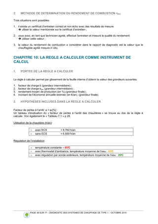 PAGE 38 SUR 77 – DIAGNOSTIC DES SYSTEMES DE CHAUFFAGE DE TYPE 1 – OCTOBRE 2010
2. METHODE DE DETERMINATION DU RENDEMENT DE COMBUSTION η
η
η
ηRO
Trois situations sont possibles:
1. il existe un certificat d’entretien correct et non échu avec des résultats de mesure:
 utliser la valeur mentionnée sur le certificat d’entretien ;
2. vous avez, en tant que technicien agréé, effectué l’entretien et mesuré la qualité du rendement:
 utiliser cette valeur ;
3. la valeur du rendement de combustion a considérer dans le rapport de diagnostic est la valeur que le
chauffagiste agréé mesure in situ.
CHAPITRE 10: LA REGLE A CALCULER COMME INSTRUMENT DE
CALCUL
1. PORTEE DE LA REGLE A CALCULER
La règle à calculer permet par glissement de la feuille interne d’obtenir la valeur des grandeurs suivantes:
1. facteur de charge b (grandeur intermédiaire) ;
2. facteur de charge bcor (grandeur intermédiaire) ;
3. rendement moyen de production (en %),(grandeur finale) ;
4. montant de l’économie annuelle estimée (en €/an), (grandeur finale).
2. HYPOTHESES INCLUSES DANS LA REGLE A CALCULER
Facteur de pertes à l’arrêt: a = α
α
α
α [%]
Un tableau d’évaluation du « facteur de pertes à l’arrêt des chaudières » se trouve au dos de la règle à
calculer. Voir également le « Tableau 7.1 » p 28.
Utilisation de la chaudière (h/an):
o avec ECS = 8.760 h/an
o sans ECS = 6.600 h/an
Régulation de l’installation:
o température constante ~ 65°
C
o avec thermostat d’ambiance, température moyenne de l’eau : 45°
C
o avec régulation par sonde extérieure, température moyenne de l’eau : 35°
C
 