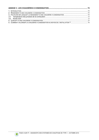 PAGE 4 SUR 77 – DIAGNOSTIC DES SYSTEMES DE CHAUFFAGE DE TYPE 1 – OCTOBRE 2010
ANNEXE 5 : LES CHAUDIÈRES À CONDENSATION.................................................................................... 75
1. INTRODUCTION ..............................................................................................................................................................75
2. RENDEMENT D’UNE CHAUDIERE A CONDENSATION ......................................................................................................75
3. FACTEURS INFLUENÇANT LE RENDEMENT D’UNE CHAUDIÈRE À CONDENSATION ........................................................75
3.1 Température des produits de la combustion.....................................................................................................75
3.2 Excès d’air ..............................................................................................................................................................75
4. CONCEPT D’UNE CHAUDIÈRE À CONDENSATION...........................................................................................................75
5. COMMENT VALORISER LA CHAUDIÈRE À CONDENSATION AU MOYEN DE L’INSTALLATION ? ........................................76
 