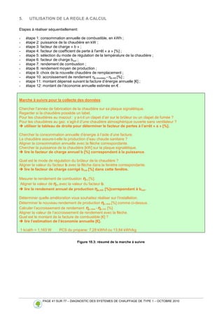 PAGE 41 SUR 77 – DIAGNOSTIC DES SYSTEMES DE CHAUFFAGE DE TYPE 1 – OCTOBRE 2010
5. UTILISATION DE LA REGLE A CALCUL
Etapes à réaliser séquentiellement:
- étape 1: consommation annuelle de combustible, en kWh ;
- étape 2: puissance de la chaudière en kW ;
- étape 3: facteur de charge « b » ;
- étape 4: facteur de coefficient de perte à l'arrêt « a » [%] ;
- étape 5: sélection du mode de régulation de la température de la chaudière ;
- étape 6: facteur de charge bcor ;
- étape 7: rendement de combustion ;
- étape 8: rendement moyen de production ;
- étape 9: choix de la nouvelle chaudière de remplacement ;
- étape 10: accroissement de rendement ηp,nouveau - ηp,init [%] ;
- étape 11: montant dépensé suivant la facture d’énergie annuelle [€] ;
- étape 12: montant de l’économie annuelle estimée en € .
Marche à suivre pour la collecte des données:
Chercher l’année de fabrication de la chaudière sur sa plaque signalétique.
Regarder si la chaudière possède un label.
Pour les chaudières au mazout : y a-t-il un clapet d’air sur le brûleur ou un clapet de fumée ?
Pour les chaudières au gaz: s’agit-il d’une chaudière atmosphérique ouverte sans ventilateur ?
 utiliser le tableau de droite pour déterminer le facteur de pertes à l’arrêt « a » [%].
Chercher la consommation annuelle d’énergie à l’aide d’une facture.
La chaudière assure-t-elle la production d’eau chaude sanitaire ?
Aligner la consommation annuelle avec la flèche correspondante.
Chercher la puissance de la chaudière [kW] sur la plaque signalétique.
 lire le facteur de charge annuel b [%] correspondant à la puissance.
Quel est le mode de régulation du brûleur de la chaudière ?
Aligner la valeur du facteur b avec la flèche dans la fenètre correspondante.
 lire le facteur de charge corrigé bcor [%] dans cette fenêtre.
Mesurer le rendement de combustion ηro [%].
Aligner la valeur de ηro avec la valeur du facteur b.
 lire le rendement annuel de production ηp,init [%]correpondant à bcor.
Déterminer quelle amélioration vous souhaitez réaliser sur l’installation.
Déterminer le nouveau rendement de production ηp,new [%] comme ci-dessus.
Calculer l’accroissement de rendement ηp,new - ηp,init [%].
Aligner la valeur de l’accroissement de rendement avec la flèche.
Quel est le montant de la facture de combustible [€] ?
 lire l’estimation de l’économie annuelle [€].
1 kcal/h = 1,163 W PCS du propane: 7,28 kWh/l ou 13,84 kWh/kg
Figure 10.3: résumé de la marche à suivre
 