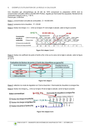 PAGE 42 SUR 77 – DIAGNOSTIC DES SYSTEMES DE CHAUFFAGE DE TYPE 1 – OCTOBRE 2010
6. EXEMPLE D’UTILISATION DE LA REGLE A CALCULER
Une chaudière gaz atmosphérique de 30 kW de 1975 comprenant la préparation d’ECS dont la
consommation annuelle s’élève à 40.000 kWh PCS/an, régulée par thermostat fixe (aquastat). Rendement de
combustion mesuré in situ ηro = 82 %
Facture gaz: 2.456 €/an
Etape 1: consommation annuelle de combustible ; C = 40.000 kWh
Etape 2: puissance de la chaudière ; P = 30 kW
Etape 3: facteur de charge « b » : à lire sur la ligne n°4 de la règle à calculer, selon la figure suivante:
Figure 10.4: étapes 1,2 et 3
Etape 4: facteur de coefficient de perte à l'arrêt a [%]: à lire sur le verso de la règle à calculer, selon la figure
suivante
a= 2,8 %
Figure 10.5: étape 4
Etape 5: sélection du mode de régulation en t°de la chaud ière = thermostat de chaudière à consigne fixe.
Etape 6: facteur de charge bcor, à lire sur la ligne n°
6 de la règle à calculer, se lon la figure suivante:
Figure 10.6: étapes 5 et 6
 