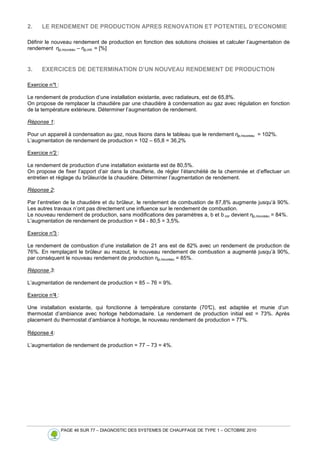 PAGE 46 SUR 77 – DIAGNOSTIC DES SYSTEMES DE CHAUFFAGE DE TYPE 1 – OCTOBRE 2010
2. LE RENDEMENT DE PRODUCTION APRES RENOVATION ET POTENTIEL D’ECONOMIE
Définir le nouveau rendement de production en fonction des solutions choisies et calculer l’augmentation de
rendement ηp,nouveau – ηp,init. = [%]
3. EXERCICES DE DETERMINATION D’UN NOUVEAU RENDEMENT DE PRODUCTION
Exercice n°1 :
Le rendement de production d’une installation existante, avec radiateurs, est de 65,8%.
On propose de remplacer la chaudière par une chaudière à condensation au gaz avec régulation en fonction
de la température extérieure. Déterminer l’augmentation de rendement.
Réponse 1:
Pour un appareil à condensation au gaz, nous lisons dans le tableau que le rendement ηp,nouveau = 102%.
L’augmentation de rendement de production = 102 – 65,8 = 36,2%
Exercice n°2 :
Le rendement de production d’une installation existante est de 80,5%.
On propose de fixer l’apport d’air dans la chaufferie, de régler l’étanchéité de la cheminée et d’effectuer un
entretien et réglage du brûleur/de la chaudière. Déterminer l’augmentation de rendement.
Réponse 2:
Par l’entretien de la chaudière et du brûleur, le rendement de combustion de 87,8% augmente jusqu’à 90%.
Les autres travaux n’ont pas directement une influence sur le rendement de combustion.
Le nouveau rendement de production, sans modifications des paramètres a, b et b cor devient ηp,nouveau = 84%.
L’augmentation de rendement de production = 84 - 80,5 = 3,5%.
Exercice n°3 :
Le rendement de combustion d’une installation de 21 ans est de 82% avec un rendement de production de
76%. En remplaçant le brûleur au mazout, le nouveau rendement de combustion a augmenté jusqu’à 90%,
par conséquent le nouveau rendement de production ηp,nouveau = 85%.
Réponse 3:
L’augmentation de rendement de production = 85 – 76 = 9%.
Exercice n°4 :
Une installation existante, qui fonctionne à température constante (70°
C), est adaptée et munie d’un
thermostat d’ambiance avec horloge hebdomadaire. Le rendement de production initial est = 73%. Après
placement du thermostat d’ambiance à horloge, le nouveau rendement de production = 77%.
Réponse 4:
L’augmentation de rendement de production = 77 – 73 = 4%.
 
