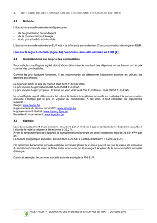 PAGE 47 SUR 77 – DIAGNOSTIC DES SYSTEMES DE CHAUFFAGE DE TYPE 1 – OCTOBRE 2010
4. METHODE DE DETERMINATION DE L’ECONOMIE FINANCIERE ESTIMEE
4.1 Méthode
L’économie annuelle estimée est dépendante:
- de l’augmentation de rendement ;
- de la consommation d’énergie ;
- et du prix actuel du combustible.
L’économie annuelle estimée en EUR est = la différence en rendement X la consommation d’énergie en EUR.
Lire sur la règle à calculer (ligne 14) l’économie annuelle estimée en EUR [€].
4.2 Considérations sur les prix des combustibles
Pour cela, le chauffagiste agréé, doit d’abord déterminer le montant des dépenses en se basant sur le prix
courant des combustibles.
Comme les prix fluctuent fortement, il est recommandé de déterminer l’économie estimée en utilisant les
derniers prix officiels.
Le 6 janvier 2008, le prix du mazout était de 0,7143 EUR/litre.
Le prix moyen du gaz naturel était de 0,05684 EUR/kWh.
Le prix moyen du gaz propane, à l’achat en vrac, était de 0,659 EUR/litre ou de 0,09052 EUR/kWh.
Le chauffagiste agréé déterminera lui-même la facture énergétique annuelle en multipliant la consommation
annuelle d’énergie par le prix en vigueur du combustible. A cet effet, il peut consulter les organismes
suivants :
Brugel: www.brugel.be
le gestionnaire du réseau de la RBC: www.sibelga.be
le gouvernement fédéral: www.mineco.fgov.be
Bruxelles-Environnement: www.ibgebim.be
4.3 Exemple
Lors du remplacement d’une ancienne chaudière par un modèle à gaz à condensation, l’économie calculée à
l’aide de la règle à calculer a été estimée à 32,2 %.
Avant le remplacement de l’appareil, la consommation d’énergie de cette installation était de 26.534 kWh par
an.
La facture énergétique annuelle s’élevait donc à 26.534 x 0,04633 EUR/kWh = 1.229,32 EUR.
On détermine l’économie annuelle estimée en faisant glisser le curseur jusqu’à ce que la valeur de la hausse
du rendement coïncide avec la flèche index et ensuite, on lit en regard la valeur de la consommation annuelle
d’énergie.
Dans cet exemple, l’économie annuelle estimée est égale à 395 EUR.
 
