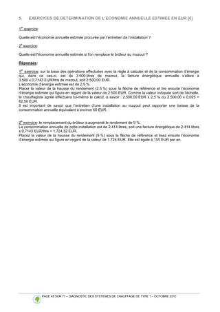 PAGE 48 SUR 77 – DIAGNOSTIC DES SYSTEMES DE CHAUFFAGE DE TYPE 1 – OCTOBRE 2010
5. EXERCICES DE DETERMINATION DE L’ECONOMIE ANNUELLE ESTIMEE EN EUR [€]
1
er
exercice:
Quelle est l’économie annuelle estimée procurée par l’entretien de l’installation ?
2
e
exercice:
Quelle est l’économie annuelle estimée si l’on remplace le brûleur au mazout ?
Réponses:
1
er
exercice: sur la base des opérations effectuées avec la règle à calculer et de la consommation d’énergie
qui, dans ce cas-ci, est de 3 500 litres de mazout, la facture énergétique annuelle s’élève à
3.500 x 0,7143 EUR/litre de mazout, soit 2.500,00 EUR.
L’économie d’énergie estimée est de 2,5 %.
Placer la valeur de la hausse du rendement (2,5 %) sous la flèche de référence et lire ensuite l’économie
d’énergie estimée qui figure en regard de la valeur de 2 500 EUR. Comme la valeur indiquée sort de l’échelle,
le chauffagiste agréé effectuera lui-même le calcul, à savoir : 2.500,00 EUR x 2,5 % ou 2.500,00 x 0,025 =
62,50 EUR.
Il est important de savoir que l’entretien d’une installation au mazout peut rapporter une baisse de la
consommation annuelle équivalant à environ 60 EUR.
2
e
exercice: le remplacement du brûleur a augmenté le rendement de 9 %.
La consommation annuelle de cette installation est de 2.414 litres, soit une facture énergétique de 2.414 litres
x 0,7143 EUR/litre = 1.724,32 EUR.
Placez la valeur de la hausse du rendement (9 %) sous la flèche de référence et lisez ensuite l’économie
d’énergie estimée qui figure en regard de la valeur de 1.724 EUR. Elle est égale à 155 EUR par an.
 