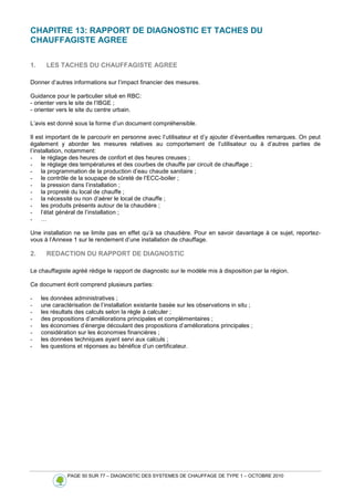 PAGE 50 SUR 77 – DIAGNOSTIC DES SYSTEMES DE CHAUFFAGE DE TYPE 1 – OCTOBRE 2010
CHAPITRE 13: RAPPORT DE DIAGNOSTIC ET TACHES DU
CHAUFFAGISTE AGREE
1. LES TACHES DU CHAUFFAGISTE AGREE
Donner d’autres informations sur l’impact financier des mesures.
Guidance pour le particulier situé en RBC:
- orienter vers le site de l’IBGE ;
- orienter vers le site du centre urbain.
L’avis est donné sous la forme d’un document compréhensible.
Il est important de le parcourir en personne avec l’utilisateur et d’y ajouter d’éventuelles remarques. On peut
également y aborder les mesures relatives au comportement de l’utilisateur ou à d’autres parties de
l’installation, notamment:
- le réglage des heures de confort et des heures creuses ;
- le réglage des températures et des courbes de chauffe par circuit de chauffage ;
- la programmation de la production d’eau chaude sanitaire ;
- le contrôle de la soupape de sûreté de l’ECC-boiler ;
- la pression dans l’installation ;
- la propreté du local de chauffe ;
- la nécessité ou non d’aérer le local de chauffe ;
- les produits présents autour de la chaudière ;
- l’état général de l’installation ;
- …
Une installation ne se limite pas en effet qu’à sa chaudière. Pour en savoir davantage à ce sujet, reportez-
vous à l’Annexe 1 sur le rendement d’une installation de chauffage.
2. REDACTION DU RAPPORT DE DIAGNOSTIC
Le chauffagiste agréé rédige le rapport de diagnostic sur le modèle mis à disposition par la région.
Ce document écrit comprend plusieurs parties:
- les données administratives ;
- une caractérisation de l’installation existante basée sur les observations in situ ;
- les résultats des calculs selon la règle à calculer ;
- des propositions d’améliorations principales et complémentaires ;
- les économies d’énergie découlant des propositions d’améliorations principales ;
- considération sur les économies financières ;
- les données techniques ayant servi aux calculs ;
- les questions et réponses au bénéfice d’un certificateur.
 