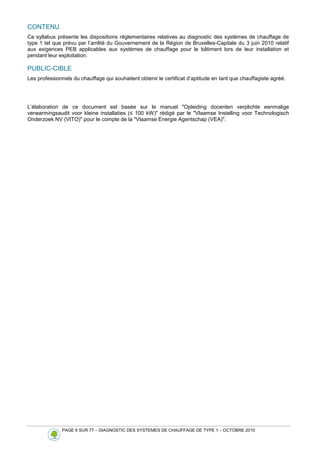 PAGE 6 SUR 77 – DIAGNOSTIC DES SYSTEMES DE CHAUFFAGE DE TYPE 1 – OCTOBRE 2010
CONTENU
Ce syllabus présente les dispositions réglementaires relatives au diagnostic des systèmes de chauffage de
type 1 tel que prévu par l’arrêté du Gouvernement de la Région de Bruxelles-Capitale du 3 juin 2010 relatif
aux exigences PEB applicables aux systèmes de chauffage pour le bâtiment lors de leur installation et
pendant leur exploitation.
PUBLIC-CIBLE
Les professionnels du chauffage qui souhaitent obtenir le certificat d’aptitude en tant que chauffagiste agréé.
L’élaboration de ce document est basée sur le manuel Opleiding docenten verplichte eenmalige
verwarmingsaudit voor kleine installaties (≤ 100 kW) rédigé par le Vlaamse Instelling voor Technologisch
Onderzoek NV (VITO) pour le compte de la Vlaamse Energie Agentschap (VEA).
 