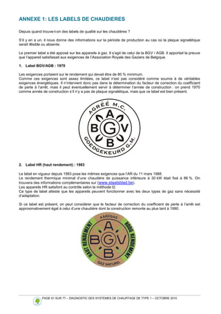 PAGE 61 SUR 77 – DIAGNOSTIC DES SYSTEMES DE CHAUFFAGE DE TYPE 1 – OCTOBRE 2010
ANNEXE 1: LES LABELS DE CHAUDIERES
Depuis quand trouve-t-on des labels de qualité sur les chaudières ?
S’il y en a un, il nous donne des informations sur la période de production au cas où la plaque signalétique
serait illisible ou absente.
Le premier label a été apposé sur les appareils à gaz. Il s’agit de celui de la BGV / AGB. Il apportait la preuve
que l’appareil satisfaisait aux exigences de l’Association Royale des Gaziers de Belgique.
1. Label BGV/AGB : 1970
Les exigences portaient sur le rendement qui devait être de 80 % minimum.
Comme ces exigences sont assez limitées, ce label n’est pas considéré comme soumis à de véritables
exigences énergétiques. Il n’intervient donc pas dans la détermination du facteur de correction du coefficient
de perte à l’arrêt, mais il peut éventuellement servir à déterminer l’année de construction : on prend 1970
comme année de construction s’il n’y a pas de plaque signalétique, mais que ce label est bien présent.
2. Label HR (haut rendement) : 1983
Le label en vigueur depuis 1983 pose les mêmes exigences que l’AR du 11 mars 1988.
Le rendement thermique minimal d’une chaudière de puissance inférieure à 30 kW était fixé à 86 %. On
trouvera des informations complémentaires sur (www.staatsblad.be).
Les appareils HR satisfont au contrôle selon la méthode I2.
Ce type de label atteste que les appareils peuvent fonctionner avec les deux types de gaz sans nécessité
d’adaptation.
Si ce label est présent, on peut considérer que le facteur de correction du coefficient de perte à l’arrêt est
approximativement égal à celui d’une chaudière dont la construction remonte au plus tard à 1990.
 