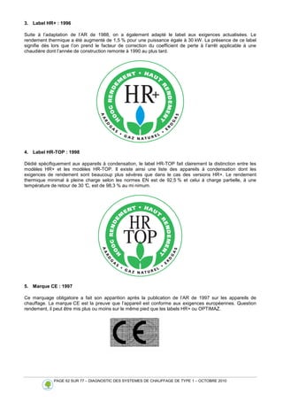 PAGE 62 SUR 77 – DIAGNOSTIC DES SYSTEMES DE CHAUFFAGE DE TYPE 1 – OCTOBRE 2010
3. Label HR+ : 1996
Suite à l’adaptation de l’AR de 1988, on a également adapté le label aux exigences actualisées. Le
rendement thermique a été augmenté de 1,5 % pour une puissance égale à 30 kW. La présence de ce label
signifie dès lors que l’on prend le facteur de correction du coefficient de perte à l’arrêt applicable à une
chaudière dont l’année de construction remonte à 1990 au plus tard.
4. Label HR-TOP : 1998
Dédié spécifiquement aux appareils à condensation, le label HR-TOP fait clairement la distinction entre les
modèles HR+ et les modèles HR-TOP. Il existe ainsi une liste des appareils à condensation dont les
exigences de rendement sont beaucoup plus sévères que dans le cas des versions HR+. Le rendement
thermique minimal à pleine charge selon les normes EN est de 92,5 % et celui à charge partielle, à une
température de retour de 30 °
C, est de 98,3 % au mi nimum.
5. Marque CE : 1997
Ce marquage obligatoire a fait son apparition après la publication de l’AR de 1997 sur les appareils de
chauffage. La marque CE est la preuve que l’appareil est conforme aux exigences européennes. Question
rendement, il peut être mis plus ou moins sur le même pied que les labels HR+ ou OPTIMAZ.
 