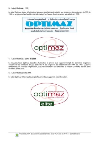 PAGE 63 SUR 77 – DIAGNOSTIC DES SYSTEMES DE CHAUFFAGE DE TYPE 1 – OCTOBRE 2010
6. Label Optimaz : 1995
Le label Optimaz donne à l’utilisateur la preuve que l’appareil satisfait aux exigences de rendement de l’AR de
1988 et range donc la chaudière dans la catégorie d’année de construction qui débute en 1990.
7. Label Optimaz à partir de 2005
Le nouveau label Optimaz apporte à l’utilisateur la preuve que l’appareil remplit les dernières exigences
concernant les émissions de gaz polluants et les exigences de rendement selon l’AR de 1997. Question
rendement, par souci de simplification, aucune distinction n’est faite entre la version OPTIMAZ d’avant 2005
et celle d’après 2005.
8. Label Optimaz Elite 2005
Le label Optimaz Elite s’applique spécifiquement aux appareils à condensation.
 