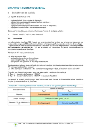 PAGE 7 SUR 77 – DIAGNOSTIC DES SYSTEMES DE CHAUFFAGE DE TYPE 1 – OCTOBRE 2010
CHAPITRE 1: CONTEXTE GENERAL
1. OBJECTIFS DE CE MANUEL
Les objectifs de ce manuel sont:
- expliquer l’intérêt d’une mission de diagnostic ;
- préciser l’étendue des systèmes de chauffage examinés ;
- préciser la méthode suivie ;
- expliquer comment préparer efficacement une visite de diagnostic ;
- expliquer comment utiliser l’outil « règle à calculer ».
Ce manuel ne constitue pas uniquement un mode d’emploi de la règle à calculer.
2. BREFS RAPPELS RÈGLEMENTAIRES
2.1 Généralités
La réglementation chauffage PEB s’appuie sur un ensemble d’interventions sur le terrain qui s’assurent, par
le respect des exigences PEB, de la continuité dans le temps des performances des systèmes de chauffage.
Le point commun entre toutes ces interventions : elles sont tous initiées obligatoirement par le responsable
des installations techniques (RIT) qui est le titulaire ou demandeur du permis d’environnement ou
propriétaire du système de chauffage.
Attention : le RIT n’est pas le locataire.
Les actes techniques sont:
- la réception des systèmes de chauffage ;
- le contrôle périodique des chaudières;
- le diagnostic des systèmes de chauffage après 15 ans.
Ces étapes sont balisées dans une feuille de route, qui constitue l’échéancier des actes réglementaires que le
RIT est responsable de faire exécuter.
Les actes techniques sont confiés à des professionnels agréés par l’IBGE, et librement choisis par le RIT.
On opère une distinction entre les « petits » et les « grands » systèmes de chauffage:
 Type 1: 1 chaudière de Puissance  100 kW
 Type 2: 1 chaudière de Puissance ≥ 100 kW ou plusieurs chaudières
En résumé, le tableau suivant donne, pour chacun des actes, le titre du professionnel agréé habilité en
fonction du type de système de chauffage:
Tableau 1.1 : Titre des professionnels habilités par acte et par type de système de chauffage
Système de chauffage
Acte règlementaire
Type 1 Type 2
Réception Chauffagiste agréé Conseiller chauffage PEB
Contrôle périodique Technicien chaudière agréé L, G1, G2
Diagnostic PEB si chaudière 15
ans
Chauffagiste agréé Conseiller chauffage PEB
 