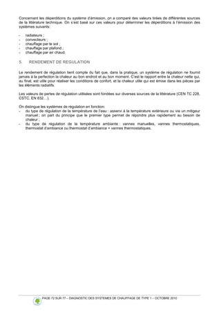 PAGE 72 SUR 77 – DIAGNOSTIC DES SYSTEMES DE CHAUFFAGE DE TYPE 1 – OCTOBRE 2010
Concernant les déperditions du système d’émission, on a comparé des valeurs tirées de différentes sources
de la littérature technique. On s’est basé sur ces valeurs pour déterminer les déperditions à l’émission des
systèmes suivants:
- radiateurs ;
- convecteurs ;
- chauffage par le sol ;
- chauffage par plafond ;
- chauffage par air chaud.
5. RENDEMENT DE REGULATION
Le rendement de régulation tient compte du fait que, dans la pratique, un système de régulation ne fournit
jamais à la perfection la chaleur au bon endroit et au bon moment. C’est le rapport entre la chaleur nette qui,
au final, est utile pour réaliser les conditions de confort, et la chaleur utile qui est émise dans les pièces par
les éléments radiatifs.
Les valeurs de pertes de régulation utilisées sont fondées sur diverses sources de la littérature (CEN TC 228,
CSTC, EN 832…).
On distingue les systèmes de régulation en fonction:
- du type de régulation de la température de l’eau : asservi à la température extérieure ou via un mitigeur
manuel ; on part du principe que le premier type permet de répondre plus rapidement au besoin de
chaleur ;
- du type de régulation de la température ambiante : vannes manuelles, vannes thermostatiques,
thermostat d’ambiance ou thermostat d’ambiance + vannes thermostatiques.
 