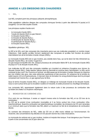 PAGE 73 SUR 77 – DIAGNOSTIC DES SYSTEMES DE CHAUFFAGE DE TYPE 1 – OCTOBRE 2010
ANNEXE 4: LES EMISSIONS DES CHAUDIERES
1. NOX
Les NOx comptent parmi les principaux polluants atmosphériques.
Cette appellation collective désigne des composés chimiques formés à partir des éléments N (azote) et O
(oxygène). Ce sont des oxydes d’azote.
Les principaux oxydes d’azote sont:
- le monoxyde d’azote (NO) ;
- l’oxyde de diazote (N2O) ou gaz hilarant ;
- le dioxyde d’azote (NO2) ;
- le trioxyde de diazote (N2O3) ;
- le tétraoxyde de diazote (N2O4) ;
- le pentaoxyde de diazote (N2O5) ;
- le trioxyde d’azote (NO3).
Appellation générique : NOx
Le NO et le NO2 sont des composés très importants parce que ces molécules possèdent un nombre impair
d’électrons. Cela signifie qu’elles forment rapidement des composés et qu’elles font fonction de produit
intermédiaire lors de la formation d’acide nitrique (HNO3).
Le monoxyde d’azote (NO) est un gaz incolore, peu soluble dans l’eau, qui se lie dans l’air très intimement au
dioxyde d’azote (NO2), de couleur rouge-brun.
Ce gaz toxique se liquéfie très vite. Chaque processus de combustion libère 98 % de monoxyde d’azote (NO)
et jusqu’à 5 % de dioxyde d’azote (NO2).
Les molécules de NO sont des composés instables qui s’oxydent en présence d’oxygène pour donner du
dioxyde d’azote (NO2). Cette réaction débute dans la cheminée et continue dans l’atmosphère. Le NO2 est le
composé le plus nocif. Sur l’homme et l’animal, cet effet passe par la formation d’acides nitriques et s’exprime
par une irritation des yeux, des voies aériennes supérieures et des poumons. En présence de la lumière du
soleil (rayons UV) et d’hydrocarbures, il intervient dans la formation du smog photochimique dont le principal
composant est l’ozone (O3), un gaz agressif pour la flore.
Sous le terme d’oxydes d’azote (NOx), on désigne un mélange de monoxyde d’azote et de dioxyde d’azote.
Ceux-ci sont surtout émis par la circulation routière et l’industrie, le solde provenant du chauffage domestique.
Les composés NOx apparaissent également dans la nature suite à des processus de combustion tels
qu’éclairs de chaleur ou éruptions volcaniques.
2. MONOXYDE DE CARBONE (CO)
D’un point de vue théorique, il existe un rapport inverse entre la formation des NOx et du CO lors de la
combustion.
Le CO est le produit d’une combustion incomplète et il se forme surtout lors d’une combustion infra-
stœchiométrique. Quand la combustion est stœchiométrique (complète), les émissions de CO sont ramenées
à un minimum alors que la formation des NOx atteint un maximum du fait de la température de combustion
élevée.
Au contraire des émissions de NOx, celles de CO ont un effet moins néfaste sur l’environnement. En
revanche, des concentrations trop élevées en CO peuvent donner lieu à des intoxications.
Le monoxyde de carbone est un gaz incolore, inodore et insipide très toxique. Il est dangereux pour l’homme
à partir d’une concentration de 25 ppm dans l’air.
 