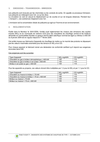PAGE 74 SUR 77 – DIAGNOSTIC DES SYSTEMES DE CHAUFFAGE DE TYPE 1 – OCTOBRE 2010
3. EMISSIONS – TRANSMISSION – IMMISSION
Les polluants sont évacués par les cheminées ou les conduits de sortie. On appelle ce processus l’émission.
Les polluants se mélangent avec l’air, ce qui les dilue.
La circulation du vent en assure le déplacement sur de courtes et sur de longues distances. Pendant leur
« transport », ces substances réagissent avec l’air.
L’immission est la concentration diluée de polluants qui agit sur l’homme et son environnement.
4. REGLEMENTATION
Publié dans le Moniteur le 30/01/2004, l’arrêté royal réglementant les niveaux des émissions des oxydes
d’azote (NOX) et du monoxyde de carbone (CO) pour les chaudières de chauffage central et les brûleurs
alimentés en combustibles liquides ou gazeux dont le débit calorifique nominal est égal ou inférieur à 400 kW
du 8 janvier 2004 est en vigueur depuis le 1
er
février 2005.
Cet arrêté impose aux fabricants d’appareils de chauffage de mettre sur le marché des produits ne dépassant
pas les valeurs maximales autorisées pour les teneurs en NOx et en CO.
Pour chaque appareil, le fabricant remet une déclaration de conformité certifiant qu’il répond aux exigences
énoncées dans l’AR.
Ces exigences sont les suivantes:
Type d’appareil NOx mg/kWh CO mg/kWh
Chaudière au gaz à brûleur atmosphérique ≤ 400 kW 150 110
Chaudière au gaz à brûleur à air pulsé ≤ 400 kW 120 110
Brûleur à air pulsé au gaz ≤ 400 kW 120 110
Pour les appareils au propane, ces valeurs doivent être multipliées par 1,3 pour le NOx et par 1,1 pour le CO.
Type d’appareil NOx mg/kWh CO mg/kWh
Chaudière au mazout à brûleur ≤ 70 kW 120 110
Chaudière au mazout à brûleur  70 et ≤ 400 kW 185 110
Brûleur au mazout ≤ 70 kW 120 110
Brûleur au mazout  70 et ≤ 400 kW 185 110
 