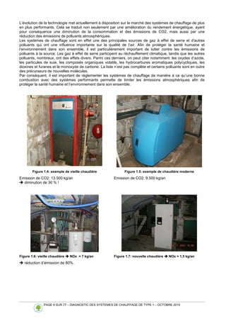 PAGE 9 SUR 77 – DIAGNOSTIC DES SYSTEMES DE CHAUFFAGE DE TYPE 1 – OCTOBRE 2010
L’évolution de la technologie met actuellement à disposition sur le marché des systèmes de chauffage de plus
en plus performants. Cela se traduit non seulement par une amélioration du rendement énergétique, ayant
pour conséquence une diminution de la consommation et des émissions de CO2, mais aussi par une
réduction des émissions de polluants atmosphériques.
Les systèmes de chauffage sont en effet une des principales sources de gaz à effet de serre et d'autres
polluants qui ont une influence importante sur la qualité de l’air. Afin de protéger la santé humaine et
l’environnement dans son ensemble, il est particulièrement important de lutter contre les émissions de
polluants à la source. Les gaz à effet de serre participent au réchauffement climatique, tandis que les autres
polluants, nombreux, ont des effets divers. Parmi ces derniers, on peut citer notamment: les oxydes d’azote,
les particules de suie, les composés organiques volatils, les hydrocarbures aromatiques polycycliques, les
dioxines et furanes et le monoxyde de carbone. La liste n’est pas complète et certains polluants sont en outre
des précurseurs de nouvelles molécules.
Par conséquent, il est important de réglementer les systèmes de chauffage de manière à ce qu’une bonne
combustion avec des systèmes performants permette de limiter les émissions atmosphériques afin de
protéger la santé humaine et l’environnement dans son ensemble.
Figure 1.4: exemple de vieille chaudière Figure 1.5: exemple de chaudière moderne
Emission de CO2: 13.500 kg/an Emission de CO2: 9.500 kg/an
 diminution de 30 % !
Figure 1.6: vieille chaudière 


 NOx = 7 kg/an Figure 1.7: nouvelle chaudière 


 NOx = 1,5 kg/an
 réduction d’émission de 80%.
 